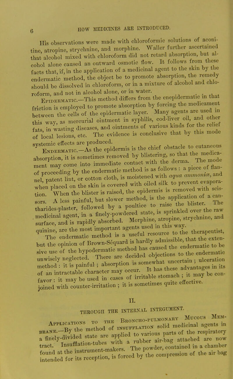 His observations were made with chloroformic solutions of aconi- tine, atropine, strychnine, and morphine. Waller further ascertamed that alcohol mixed with chloroform did not retard absorption, but al- cohol alone caused an outward osmotic flow. It follows from these facts that, if, in the application of a medicinal agent to the skm by the endermatic method, the object be to promote absorption the remedy should be dissolved in chloroform, or in a mixture of alcohol and chlo- roform, and not in alcohol alone, or in water. _ EpiDERMATic.-This method differs from the enepidermatic m that friction is employed to promote absorption by forcing the medicament between the cells of the epidermatic layer. Many agents are used m th1; way,as mercurial ointment in syphilis, cod-liver oil, and o her fa s In wasting diseases, and ointments of various kinds for the relief of local lesions, etc. The evidence is conclusive that by this mode -riS^^^^^^t^ermis is the chief obsta^e to _ absorptioD, it is sometimes removed by bhstenng, so that the med.ca ment may come into immediate co.taet with the derma. The mode Tp 0° eding by the epdermatic method is as follows : a p.ece of flan- nel patent ifnt, or cotton cloth, is moistened with aqua ammoma^, and wtn plaoea on the skin is covered with oiled silk to P--t evapora- TLon When the blister is raised, the epidermis is removed with sc,»- Ts! A less paintnl, but slower method, is the app .cation o a ean- tharides-plaste'r. followed by a poultice to r.s^^^^^^^^ but the opinion of Brown-Se,uard is hardty ^^^^^^^ „e use of ^ ^rilltrobTec^^^^^^^^ the endermatic unwisely neglected, mere aie ueciu j • ulceration method: it is painful.; ^^^^rvU^^ 'l^'^^X^^^ of an intractable character may ^^'^^'^'^^^^ . .^ay be con- favor • it may be used in cases of irritable stomaeii ^^^]y •led with counter-irritation ; it is sometimes quite effective. II. THROUGH THE INTERNAL INTEGUMENT. rubtTrCi-r= tract. Insufflation-tubcs wiin contained in a chamber