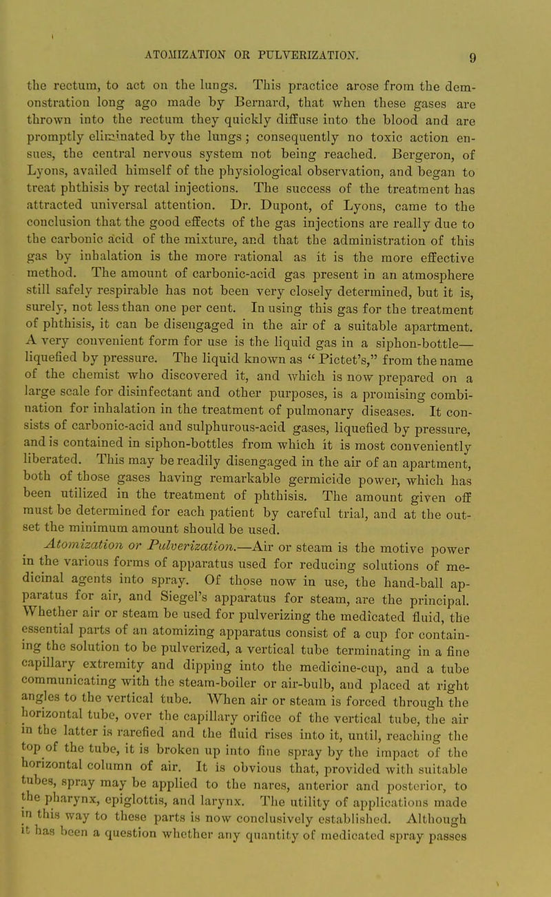 ATO.MIZATION OR PULVERIZATION. the rectum, to act on the lungs. This practice arose from the dem- onstration long ago made by Bei'nard, that when these gases are thrown into the rectum they quickly diffuse into the blood and are promptly eliminated by the lungs; consequently no toxic action en- sues, the central nervous system not being reached. Bergeron, of Lyons, availed himself of the physiological observation, and began to treat phthisis by rectal injections. The success of the treatment has attracted universal attention. Dr. Dupont, of Lyons, came to the conclusion that the good effects of the gas injections are really due to the carbonic acid of the mixture, and that the administration of this gas by inhalation is the more rational as it is the more effective method. The amount of carbonic-acid gas present in an atmosphere still safely respirable has not been very closely determined, but it is, surely, not less than one per cent. In using this gas for the treatment of phthisis, it can be disengaged in the air of a suitable apartment. A very convenient form for use is the liquid gas in a siphon-bottle— liquefied by pressure. The liquid known as  Pictet's, from the name of the chemist who discovered it, and which is now prepared on a large scale for disinfectant and other purposes, is a promising combi- nation for inhalation in the treatment of pulmonary diseases. It con- sists of carbonic-acid and sulphurous-acid gases, liquefied by pressure, and is contained in siphon-bottles from which it is most conveniently liberated. This may be readily disengaged in the air of an apartment, both of those gases having remarkable germicide power, which has been utilized in the treatment of phthisis. The amount given off must be determined for each patient by careful trial, and at the out- set the minimum amount should be used. Atomizatioji or Pulverization.—Air or steam is the motive power in the various forms of apparatus used for reducing solutions of me- dicinal agents into spray. Of those now in use, the hand-ball ap- paratus for air, and Siegel's apparatus for steam, are the principal. Whether air or steam be used for pulverizing the medicated fluid, the essential parts of an atomizing apparatus consist of a cup for contain- ing the solution to be pulverized, a vertical tube terminating in a fine capillary extremity and dipping into the medicine-cup, and a tube communicating with the steam-boiler or air-bulb, and placed at right angles to the vertical tube. When air or steam is forced through the horizontal tube, over the capillary orifice of the vertical tube, the air m the latter is rarefied and the fluid rises into it, until, reaching the top of the tube, it is broken up into fine spray by the impact of the horizontal column of air. It is obvious that, provided with suitable tubes, spray may be applied to the nares, anterior and posterior, to the pharynx, epiglottis, and larynx. The utility of applications made in this way to these parts is now conclusively established. Although It has been a question whether any quantity of medicated spray passes