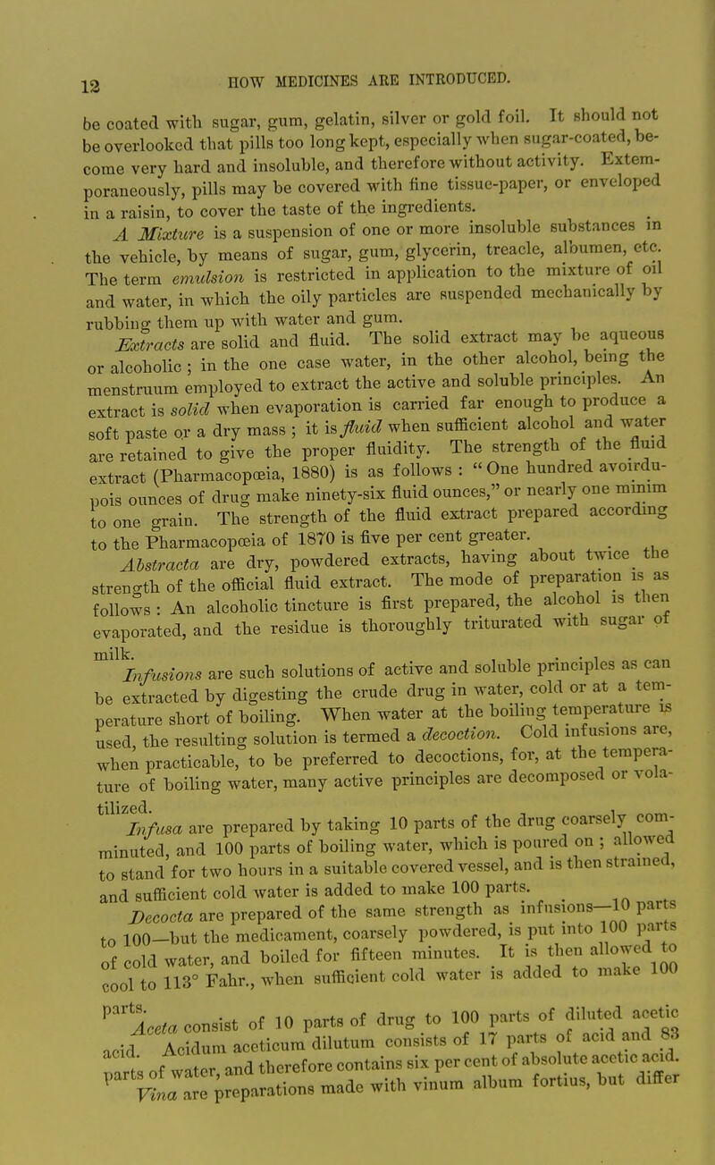 be coated with sugar, gum, gelatin, silver or gold foil. It should not be overlooked that pills too long kept, especially when sugar-coated, be- come very hard and insoluble, and therefore without activity. Extem- poraneously, pills may be covered with fine tissue-paper, or enveloped in a raisin, to cover the taste of the ingredients. A Mixture is a suspension of one or more insoluble substances m the vehicle, by means of sugar, gum, glycerin, treacle, albumen, etc The term emuMoJi is restricted in application to the mixture of oil and water, in which the oily particles are suspended mechanically by rubbing them tip with water and gum. mtracts are solid and fluid. The solid extract may be aqueous or alcoholic ; in the one case water, in the other alcohol, being the menstruum employed to extract the active and soluble principles. An extract is solid when evaporation is carried far enough to produce a soft paste or a dry mass ; it is/mV? when sufficient alcohol and water are retained to give the proper fluidity. The strength of the fluid extract (Pharmacopoeia, 1880) is as follows :  One hundred avoirdu- pois ounces of drug make ninety-six fluid ounces, or nearly one minim to one grain. The strength of the fluid extract prepared according to the Pharmacopceia of 1870 is five per cent greater. Abstracta are dry, powdered extracts, having about twice_ the stren-th of the official fluid extract. The mode of preparation is as follows : An alcoholic tincture is first prepared, the alcohol is then evaporated, and the residue is thoroughly triturated with sugar ot ^'^^0718 are such solutions of active and soluble principles as can be extracted by digesting the crude drug in water, cold or at a tem- perature short of boiling. When water at the boiling temperature is used, the resulting solution is termed a decoction. Cold infusions are, when practicable, to be preferred to decoctions, for, at the tempera- ture of boiling water, many active principles are decomposed or vola- ^'^'^itfusa are prepared by taking 10 parts of the drug coarsely com- minuted, and 100 parts of boiling water, which is poured on ; allowed to stand for two hours in a suitable covered vessel, and is then strained, and sufficient cold water is added to make 100 parts. _ , Decocta are prepared of the same strength as infnsions-10 parts to 100-but the medicament, coarsely powdered, is put into 100 parts of cold water, and boiled for fifteen minutes. It is tlien allowed to cool to 113° Fahr., when sufficient cold water is added to make 100 ^^Aceta consist of 10 parts of drug to 100 parts of diluted acetic acid Acidum aceticum dilutum consists of 17 parts of acid and 83 orT, of water and therefore contains six per cent of absolute acetic acid.