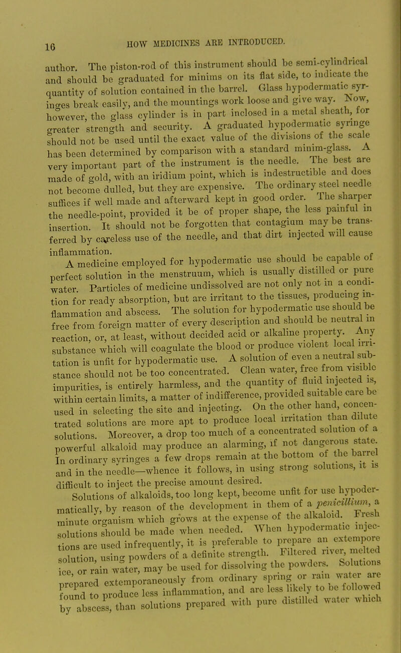 author The piston-rod of this instrument should be semi-cylindrical and should be graduated for minims on its flat side, to indicate the quantity of solution contained in the barrel. Glass hypodermatic syr- inges break easily, and the mountings work loose and give way. ^.ow, however, the glass cylinder is in part inclosed in a metal sheath, tor greater strength and security. A graduated hypodermatic syringe should not be used until the exact value of the divisions of the scale has been determined by comparison with a standard rainim-glass. A very important part of the instrument is the needle. The best are made of gold, with an iridium point, which is indestructible and does not become dulled, but they are expensive. The ordinary steel needle suffices if well made and afterward kept in good order 1 he sharper the needle-point, provided it be of proper shape, the less painful in insertion It should not be forgotten that contagmm may be trans- ferred by c£W-eless use of the needle, and that dirt injected will cause inflammation. , u r. n„ A medicine employed for hypodermatic use should be capable of perfect solution in the menstruum, which is usually distilled or pure water Particles of medicine undissolved are not only not m a condi- tion for ready absorption, but are irritant to the tissues, producing in- flammation and abscess. The solution for hypodermatic use should be free from foreign matter of every description and should be neutral m reaction, or, at least, without decided acid or alkaline property. Any substance which will coagulate the blood or produce violent loca irri- tation is unfit for hypodermatic use. A solution of even ^^^^^'^\^^- stance should not be too concentrated. Clean water free from visible impurities, is entirely harmless, and the ^l--^^*^ f f within certain limits, a matter of indifference, provided suitable ea.e be used in selecting the site and injecting. On the other hand, concen- trated solutions are more apt to produce local irritation than dilute solutions. Moreover, a drop too much of a concentrated solution of a powerful alkaloid may produce an alarming, if not dangerous state In ordinary syringes a few drops remain at the bottom of the barre and in the needle-whence it follows, in using strong solutions, it is difficult to inject the precise amount desired. Solutions of alkaloids, too long kept, become unfit for use hypoder- maticallv by reason of the development in them of a pemcdhwn, a Tnute oVni- which grows at the expense of the alkaloid Fresh Jutions should be made when needed. When hypodermatic injec- i\Z are used infrequently, it is preferable to prepare an extempore olu ion u ng powders of a definite strength. Filtered river, melted ce or rain w^ter, may be used for dissolving the powders. Solutions nremred exTemp^raneously from ordinary spring or rain water are prepaied exte p ^• arc less likely to be followed TatcesTtban prepared with pure distilled water which