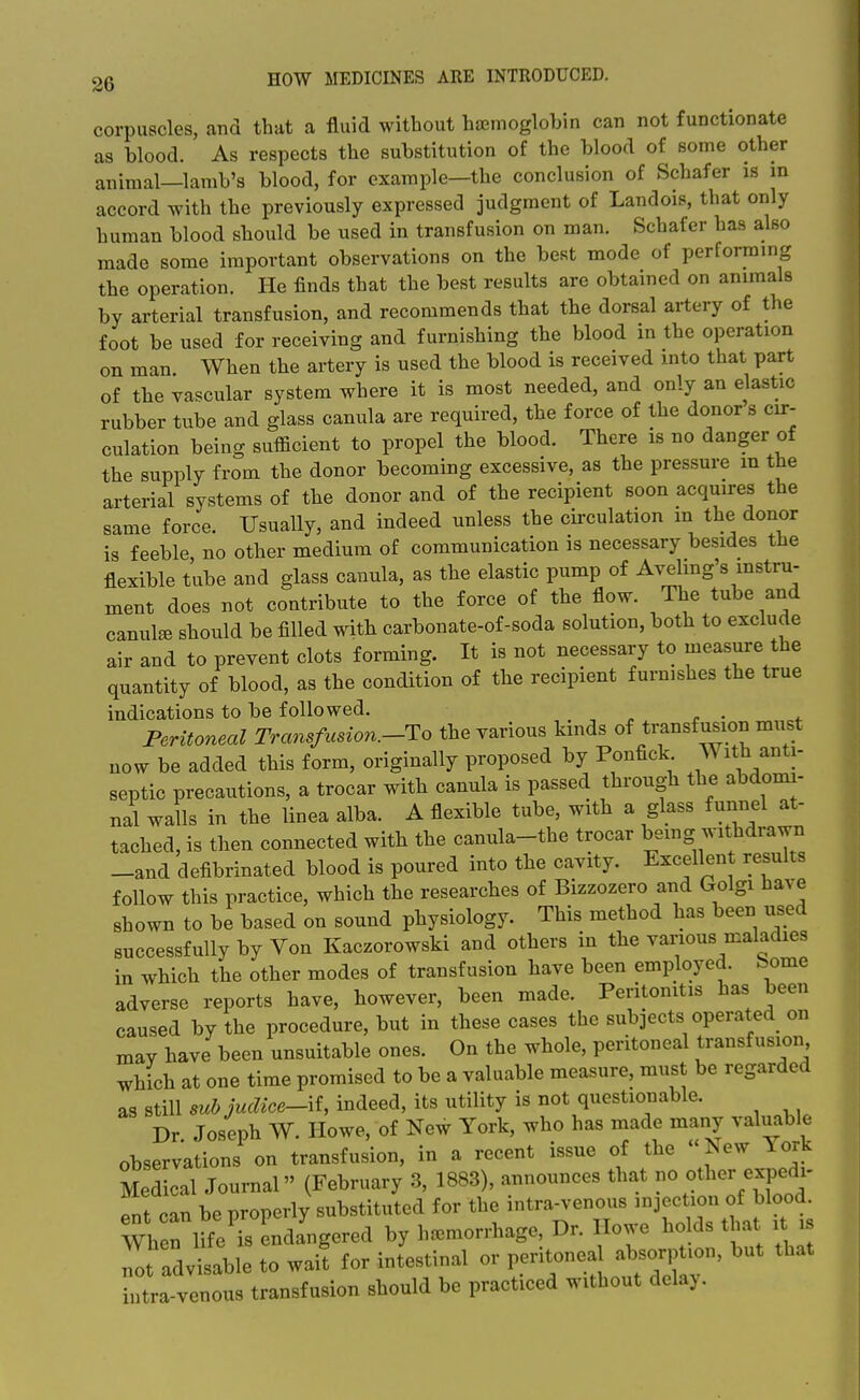 corpuscles, and that a fluid without haemoglobin can not functionate as blood. As respects the substitution of the blood of some other animal—lamb's blood, for example—the conclusion of Schafer is m accord with the previously expressed judgment of Landois, that only human blood should be used in transfusion on man. Schafer has also made some important observations on the best mode of performing the operation. He finds that the best results are obtained on animals by arterial transfusion, and recommends that the dorsal artery of the foot be used for receiving and furnishing the blood in the operation on man When the artery is used the blood is received into that part of the vascular system where it is most needed, and only an elastic rubber tube and glass canula are required, the force of the donor s cir- culation being sufficient to propel the blood. There is no danger of the supply from the donor becoming excessive, as the pressure m the arterial systems of the donor and of the recipient soon acquires the same force. Usually, and indeed unless the circulation m the donor is feeble no other medium of communication is necessary besides the flexible tube and glass cauula, as the elastic pump of Avelmg's instru- ment does not contribute to the force of the flow. The tube and canula should be filled with carbonate-of-soda solution, both to exclude air and to prevent clots forming. It is not necessary to measure the quantity of blood, as the condition of the recipient furnishes the true indications to be followed. , ^ ^ • * Peritoneal Transfusion.-'Yo the various kinds of transf usion must now be added this form, originally proposed by Ponfick With anti- septic precautions, a trocar with canula is passed through the abdomi- nal walls in the linea alba. A flexible tube, with a glass funnel at- tached, is then connected with the canula-the trocar bemg withdra^ -and defibrinated blood is poured into the cavity. Excellent results follow this practice, which the researches of Bizzozero and Golgi have shown to be based on sound physiology. This method has been used successfully by Von Kaczorowski and others in the various maladies in which the other modes of transfusion have been employed, borne adverse reports have, however, been made. Peritonitis has been caused by the procedure, but in these cases the subjects operated on may have been unsuitable ones. On the whole, peritoneal transfusion which at one time promised to be a valuable measure, must be regarded as still 8uhjudice-\i, indeed, its utility is not questionable. Dr Joseph W. Howe, of New York, who has made many valuable observations on transfusion, in a recent issue of the New York Medical Journal (February 3, 1883), announces that no other expedi- ent can be properly substituted for the intra-venous ^joction of blood. When life's endangered by haemorrhage, Dr. Ilowe holds that it is not adv sable to wait for intestinal or peritonea absorption, but that iiitra venous transfusion should be practiced without delay.