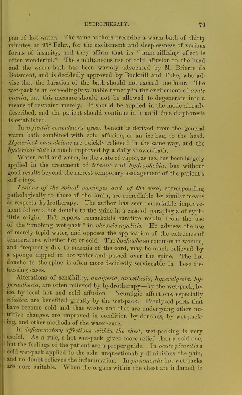 HYDROTHERAPY. 79 pan of hot water. The same authors prescribe a warm bath of thirty minutes, at 95° Fahr., for the excitement and sleeplessness of various forms of insanity, and they affirm that its  tranquillizing effect is often wonderful. The simultaneous use of cold affusion to the head and the warm bath has been warmly advocated by M. Brierre de Boismont, and is decidedly approved by Bucknill and Tuke, who ad- vise that the duration of the bath should not exceed one hour. The wet-pack is an exceedingly valuable remedy in the excitement of acute mania, but this measure should not be allowed to degenerate into a means of restraint merely. It should be applied in the mode already described, and the patient should continue in it until free diaphoresis is established. In infantile convulsions great benefit is derived from the general warm bath combined with cold affusion, or an ice-bag, to the head. Hysterical convulsions are quickly i-elieved in the same way, and the hysterical state is much improved by a daily shower-bath. Water, cold and warm, in the state of vapor, as ice, has been largely applied in the treatment of tetanus and hydropholia, but without good results beyond the merest temporary assuagement of the patient's sufferings. Lesions of the spinal meninges and of the cord, corresponding pathologically to those of the brain, are remediable by similar means as respects hydrotherapy. The author has seen remarkable improve- ment follow a hot douche to the spine in a case of paraplegia of syph- ilitic origin. Erb reports remarkable curative results from the use of the  nibbing wet-pack  in chronic myelitis. He advises the use of merely tepid water, and opposes the application of the extremes of temperature, whether hot or cold. The backache so common in women, and frequently due to anaemia of the cord, may be much relieved by a sponge dipped in hot water and passed over the spine. The hot douche to the spine is often more decidedly serviceable in these dis- tressing cases. Alterations of sensibility, analgesia, anaesthesia, hyperalgesia, hy- percesthesia, are often relieved by hydrotherapy—by the wet-pack, by ice, by local hot and cold affusion. Neuralgic affections, especially sciatica, are benefited greatly by the wet-pack. Paralyzed parts that have become cold and that waste, and that are undergoing other nu- tritive changes, are improved in condition by douches, by wet-pack- ing, and other methods of the water-cure. In inflammatory affections icithin the chest, wet-packing is very useful. As a rule, a hot wet-pack gives more relief than a cold one, but the feelings of the patient are a proper guide. In acute j^leuritis a cold wet-pack applied to the side unquestionably diminishes the pain, and no doubt relieves the inflammation. In piieicmonia hot wet-packs arc more suitable. When the organs within the chest arc inflamed, it