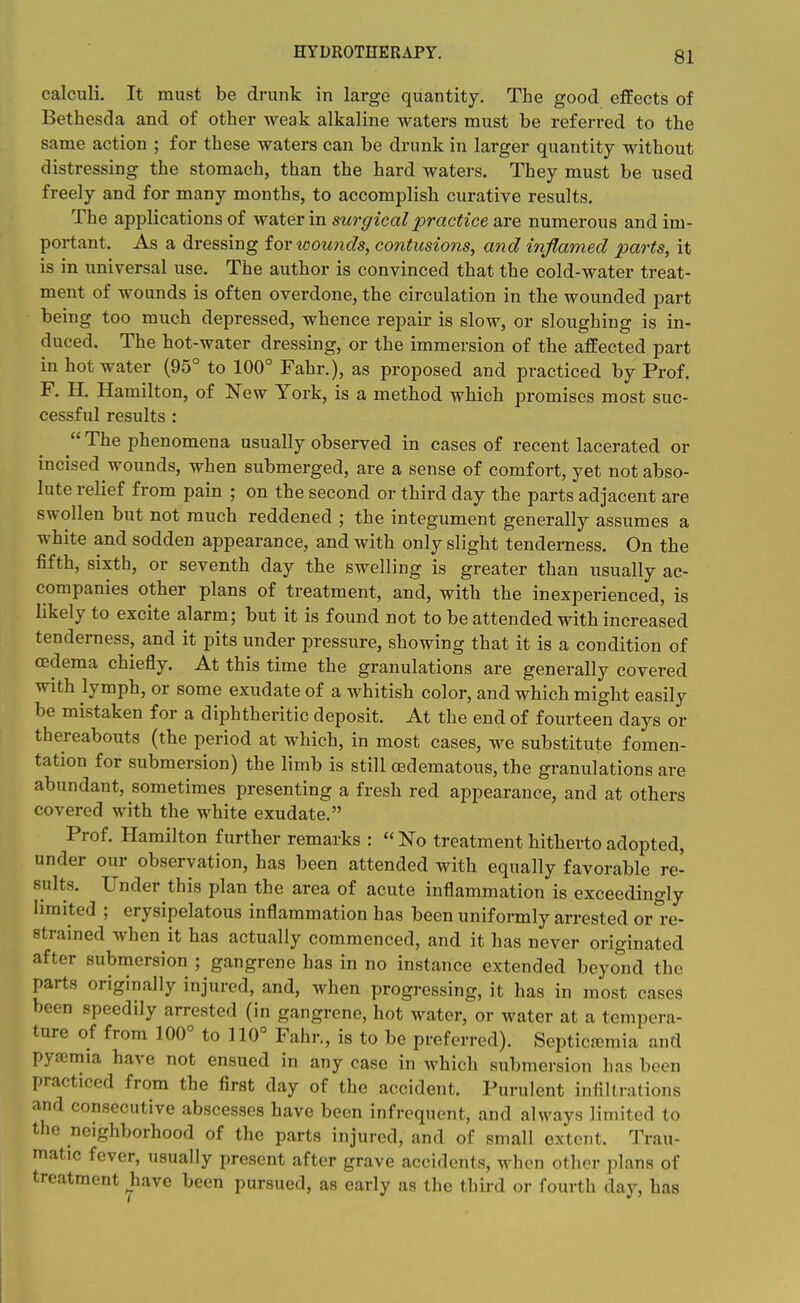 calculi. It must be drunk in large quantity. The good effects of Bethesda and of other weak alkaline waters must be referi-ed to the same action ; for these waters can be drunk in larger quantity without distressing the stomach, than the hard waters. They must be used freely and for many months, to accomplish curative results. The applications of water in surgical practice are numerous and im- portant. As a dressing for loounds, contusions, and inflamed parts, it is in universal use. The author is convinced that the cold-water treat- ment of wounds is often overdone, the circulation in the wounded part being too much depressed, whence repair is slow, or sloughing is in- duced. The hot-water dressing, or the immersion of the affected part in hot water (95° to 100° Fahr.), as proposed and practiced by Prof. F. H. Hamilton, of New York, is a method which promises most suc- cessful results :  The phenomena usually observed in cases of recent lacerated or incised wounds, when submerged, are a sense of comfort, yet not abso- lute relief from pain ; on the second or third day the parts'adjacent are swollen but not much reddened ; the integument generally assumes a white and sodden appearance, and with only slight tenderness. On the fifth, sixth, or seventh day the swelling is greater than usually ac- companies other plans of treatment, and, with the inexperienced, is likely to excite alarm; but it is found not to be attended with increased tenderness, and it pits under pressure, showing that it is a condition of oedema chiefly. At this time the granulations are generally covered with lymph, or some exudate of a whitish color, and which might easily be mistaken for a diphtheritic deposit. At the end of fourteen days or thereabouts (the period at which, in most cases, we substitute fomen- tation for submersion) the limb is still (Edematous, the granulations are abundant, sometimes presenting a fresh red appearance, and at others covered with the white exudate. Prof. Hamilton further remarks :  No treatment hitherto adopted, under our observation, has been attended with equally favorable re- sults. Under this plan the area of acute inflammation is exceedingly limited ; erysipelatous inflammation has been uniformly arrested or re- strained when it has actually commenced, and it has never originated after submersion ; gangrene has in no instance extended beyond the parts originally injured, and, when progressing, it has in most cases been speedily arrested (in gangrene, hot water, or water at a tempera- ture of from 100° to 110° Fahr., is to be preferred). Septicjcmia and pyfemia have not ensued in any case in which submersion has been practiced from the first day of the accident. Purulent infiltrations and consecutive abscesses have been infrequent, and always limited to the neighborhood of the parts injured, and of small extent. Trau- matic fever, usually present after grave accidents, when other plans of treatment have been pursued, as early as the third or fourth day, has