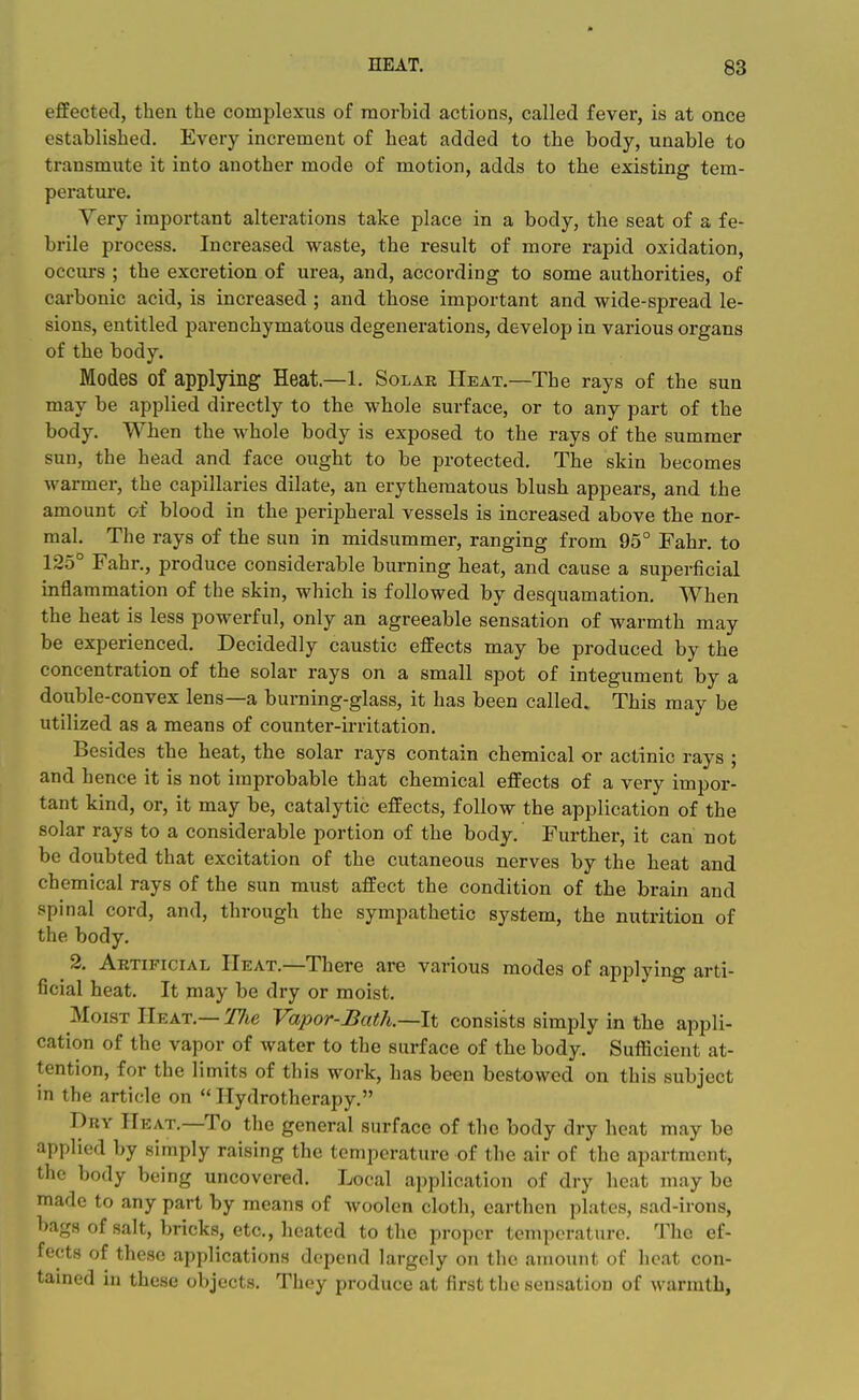 effected, then the complexus of morbid actions, called fever, is at once established. Every increment of heat added to the body, unable to transmute it into another mode of motion, adds to the existing tem- perature. Very important alterations take place in a body, the seat of a fe- brile process. Increased waste, the result of more rapid oxidation, occurs ; the excretion of urea, and, according to some authorities, of carbonic acid, is increased ; and those important and wide-spread le- sions, entitled parenchymatous degenerations, develop in various organs of the body. Modes of applying Heat.—1. Solar Heat.—The rays of the sun may be applied directly to the whole surface, or to any part of the body. When the whole body is exposed to the rays of the summer sun, the head and face ought to be protected. The skin becomes warmer, the capillaries dilate, an erythematous blush appears, and the amount of blood in the peripheral vessels is increased above the nor- mal. The rays of the sun in midsummer, ranging from 95° Fahr. to 125° Fahr., produce considerable burning heat, and cause a superficial inflammation of the skin, which is followed by desquamation. When the heat is less powerful, only an agreeable sensation of warmth may be experienced. Decidedly caustic effects may be produced by the concentration of the solar rays on a small spot of integument by a double-convex lens—a burning-glass, it has been called. This may be utilized as a means of counter-irritation. Besides the heat, the solar rays contain chemical or actinic rays ; and hence it is not improbable that chemical effects of a very impor- tant kind, or, it may be, catalytic effects, follow the application of the solar rays to a considerable portion of the body. Further, it can not be doubted that excitation of the cutaneous nerves by the heat and chemical rays of the sun must affect the condition of the brain and spinal cord, and, through the sympathetic system, the nutrition of the body. 2. Artificial Heat.—There are various modes of applying arti- ficial heat. It may be dry or moist. Moist Heat.— 'Hie Vapor-Bath.—\% consists simply in the appli- cation of the vapor of water to the surface of the body. Sufficient at- tention, for the limits of this work, has been bestowed on this subject in the article on  Hydrotherapy. Dry Heat.—To the general surface of the body dry heat may be applied by simply raising the temperature of the air of the apartment, the bofly being uncovered. Local application of dry heat may be made to any part by means of woolen cloth, earthen plates, sad-irons, bags of salt, bricks, etc., heated to the proper temperature. The ef- fects of these applications depend largely on the amount of heat con- tamed in these objects. They produce at first the sensation of warmth,