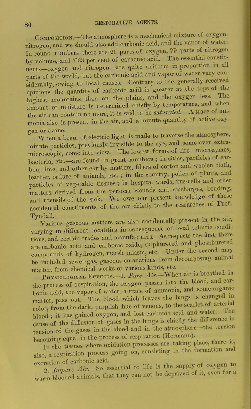 Composition.—The atmosphere is a mechanical mixture of oxygen, nitrogen, and we should also add carbonic acid, and the vapor of water. In round numbers there are 21 parts of oxygen, 79 parts of nitrogen by volume, and -033 per cent of carbonic acid. The essential constit- uents—oxygen and nitrogen—are quite uniform in proportion m all parts of the world, but the carbonic acid and vapor of water vary con- siderably, owing to local causes. Contrary to the generally received opinions, the quantity of carbonic acid is greater at the tops of the highest mountains than on the plains, and the oxygen less The amount of moisture is determined chiefly by temperature, and when the air can contain no more, it is said to be saturated. A trace of am- monia also is present in the air, and a minute quantity of active oxy- gen or ozone. , When a beam of electric light is made to traverse the atmosphere, minute particles, previously invisible to the eye, and some even extra- microscopic, come into view. The lowest forms of life-microzymes, bacteria, etc.-are found in great numbers ; in cities, particles of car- bon lime, and other earthy matters, fibers of cotton and woolen cloth leather, ordure of animals, etc. ; in the country, pollen of plants, and particles of vegetable tissues ; in hospital wards, pus-cells and other matters derived from the persons, wounds and discharges, beddmg, and utensils of the sick. We owe our present knowledge of tliese accidental constituents of the air chiefly to the researches of Prof. Tyndall. „ , . ^, „ „•. Various gaseous matters are also accidentally present m the an, varying in different localities in consequence of local telluric condi- tions, and certain trades and manufactures. As respects the first, there are carbonic acid and carbonic oxide, sulphureted and phosphureted compounds of hydrogen, marsh miasm, etc. Under the second may be included sewer-gas, gaseous emanations from decomposmg animal matter, from chemical works of various kinds, etc. Physiological Effects.-I. Pure J«-.-When air is breathed m the process of respiration, the oxygen passes into the blood, and car- bonic acid, the vapor of water, a trace of ammonia, and some orgamc matter, pass out. The blood which leaves the lungs is changed in color, from the dark, purplish hue of venous, to the scarlet of arterial blood • it has gained oxygen, and lost carbonic acid and water. iHe cause of the diffusion of gases in the lungs is chiefly the difference in tension of the gases in the blood and in the atmosphere-the tension becoming equal in the process of respiration (Hermann). In the tissues where oxidation processes are taking place, there is also a respiration process going on, consisting in the formation and JJZZ animals, that they can not be deprived of it, even for a