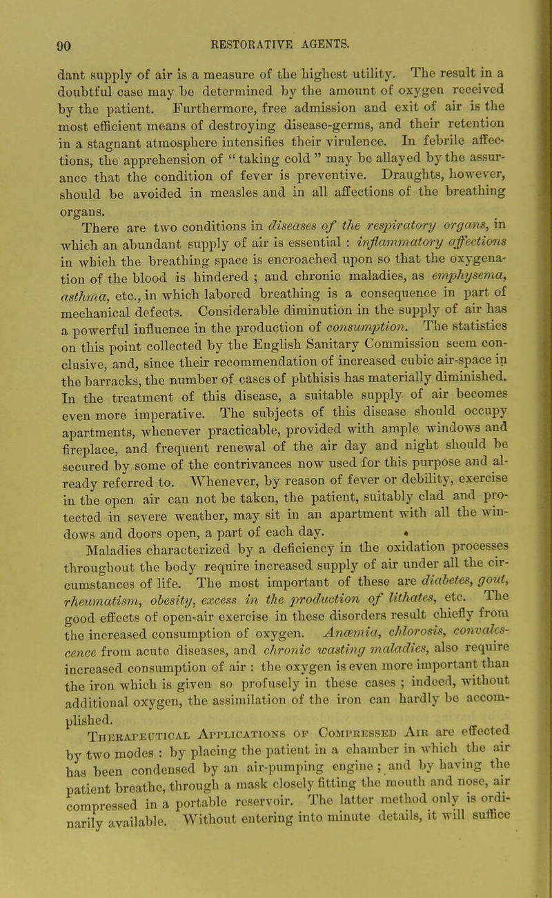 dant supply of air is a measure of the liighest utility. The result in a doubtful case may be determined by the amount of oxygen received by the patient. Furthermore, free admission and exit of air is the most efficient means of destroying disease-germs, and their retention in a stagnant atmosphere intensifies their virulence. In febrile affec- tions, the apprehension of  taking cold  may be allayed by the assur- ance that the condition of fever is preventive. Draughts, however, should be avoided in measles and in all affections of the breathing organs. There are two conditions in diseases of the resjnratory orgam, in which an abundant supply of air is essential : inflammatory affections in which the breathing space is encroached upon so that the oxygena- tion of the blood is hindered ; and chronic maladies, as emxjhysema, asthma, etc., in which labored breathing is a consequence in part of mechanical defects. Considerable diminution in the supply of air has a powerful influence in the production of consumjytion. The statistics on this point collected by the English Sanitary Commission seem con- clusive, and, since their recommendation of increased cubic air-space in the barracks, the number of cases of phthisis has materially diminished. In the treatment of this disease, a suitable supply of air becomes even more imperative. The subjects of this disease should occupy apartments, whenever practicable, provided with ample windows and fireplace, and frequent renewal of the air day and night should be secured by some of the contrivances now used for this purpose and al- ready referred to. Whenever, by reason of fever or debility, exercise in the open air can not be taken, the patient, suitably clad and pro- tected in severe weather, may sit in an apartment with all the win- dows and doors open, a part of each day. • Maladies characterized by a deficiency in the oxidation processes throughout the body require increased supply of air under all the cir- cumstances of life. The most important of these are diabetes, goxd, rheumatism, obesity, excess in the production of Uthates, etc. The good effects of open-air exercise in these disorders result chiefly from the increased consumption of oxygen. Ancemia, chlorosis, convales- cence from acute diseases, and chronic wasting maladies, also require increased consumption of air : the oxygen is even more important than the iron which is given so profusely in these cases ; indeed, without additional oxygen, the assimilation of the iron can hardly be accom- plished. TiiKBArEUTicAL ArrLTCATioNS OF CoMPREssED AiR are effected by two modes : by placing the patient in a chamber in which the air has been condensed by an air-pumping engine ; and by having the patient breathe, through a mask closely fitting the mouth and nose, air compressed in a portable reservoir. The latter method only is ordi- narily available. Without entering into minute details, it will suflace