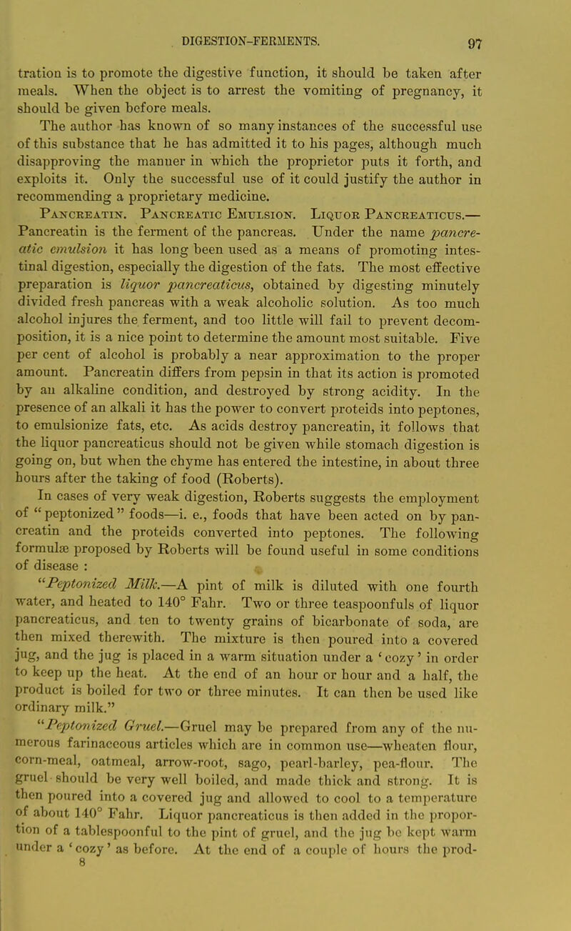 DIGESTION-FERMENTS. tration is to promote the digestive function, it should be taken after meals. When the object is to arrest the vomiting of pregnancy, it should be given before meals. The author has known of so many instances of the successful use of this substance that he has admitted it to his pages, although much disapproving the manner in which the proprietor puts it forth, and exploits it. Only the successful use of it could justify the author in recommending a proprietary medicine. Panckeatin. Pancreatic Emulsion. Liquor Pancreaticus.— Pancreatin is the ferment of the pancreas. Under the name pancre- atic emulsion it has long been used as a means of promoting intes- tinal digestion, especially the digestion of the fats. The most effective preparation is liquor pancreaticus, obtained by digesting minutely divided fresh pancreas with a weak alcoholic solution. As too much alcohol injures the ferment, and too little will fail to prevent decom- position, it is a nice point to determine the amount most suitable. Five per cent of alcohol is probably a near approximation to the proper amount. Pancreatin differs from pepsin in that its action is promoted by an alkaline condition, and destroyed by strong acidity. In the presence of an alkali it has the power to convert proteids into peptones, to eraulsionize fats, etc. As acids destroy pancreatin, it follows that the liquor pancreaticus should not be given while stomach digestion is going on, but when the chyme has entered the intestine, in about three hours after the taking of food (Roberts). In cases of very weak digestion, Roberts suggests the emj^loyment of  peptonized  foods—i. e., foods that have been acted on by pan- creatin and the proteids converted into peptones. The following formulae proposed by Roberts will be found useful in some conditions of disease : ''Peptonized Milk.—K pint of milk is diluted with one fourth water, and heated to 140° Fahr. Two or three teaspoonfuls of liquor pancreaticus, and ten to twenty grains of bicarbonate of soda, are then mixed therewith. The mixture is then poured into a covered jug, and the jug is placed in a warm situation under a ' cozy' in order to keep up the heat. At the end of an hour or hour and a half, the product is boiled for two or three minutes. It can then be used like ordinary milk. Peptonized G'rwe/.—Gruel may be prepared from any of the nu- merous farinaceous articles which are in common use—wheaten floui*, corn-meal, oatmeal, arrow-root, sago, pearl-barley, pea-flour. The gruel should be very well boiled, and made thick and strong. It is then poured into a covered jug and allowed to cool to a temperature of about 140° Fahr. Liquor pancreaticus is then added in the propor- tion of a tablespoonful to the pint of gruel, and the jug be kept wann under a ' cozy' as before. At the end of a couple of hours the prod-