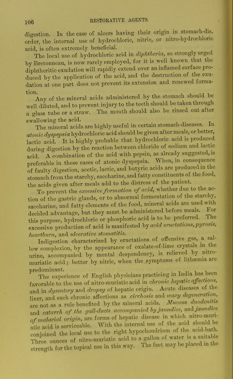 digestion. In the case of ulcers having their origin in stomach-dis. order, the internal use of hydrochloric, nitric, or nitro-hydrochlonc acid, is often extremely beneficial. The local use of hydrochloric acid in diphtheria, so strongly urged bvBretonneau, is now rarely employed, for it is well known that the diphtheritic exudation will rapidly extend over an inflamed surface pro- duced by the application of the acid, and the destruction of the exu- dation at one part does not prevent its extension and renewed forma- tion Any of the mineral acids administered by the stomach should be well diluted, and to prevent injury to the teeth should be taken through a glass tube or a straw. The mouth should also be rinsed out after swallowing the acid. The mineral acids are highly useful in certain stomach-diseases, in atonic dyspepsia hydrochloric acid should be given after meals, or better lactic acid. It is highly probable that hydrochloric acid is produced during digestion by the reaction between chloride of sodium and lactic acid A combination of the acid with pepsin, as already suggested, is preferable in these cases of atonic dyspepsia. When, in consequence of faulty digestion, acetic, lactic, and butyric acids are produced m the stomach from the starchy, saccharine, and fatty constituents of the food, the acids given after meals add to the distress of the patient. To prevent the excessive formation o/a c« J, whether due to the ac- tion of the gastric glands, or to abnormal fermentation of the starchy, saccharine, and fatty elements of the food, mineral acids are used with decided advantage, but they must be administered before meals. For this puriDose, hydrochloric or phosphoric acid is to be preferred, ihe excessive production of acid is manifested by acid eructatiom, pyrosis, heartburn, and ulcerative stomatitis. _ Indigestion characterized by eructations of offensive gas, a sal- low complexion, by the appearance of oxalate-of-lime crystals m the urine, accompanied by mental despondency, is relieved by nitro- rauriatic acid; better by nitric, when the symptoms of litha^mia are predominant. . t j- i i The experience of English physicians practicing in India has been favorable to the use of nitro-muriatic acid in chronic hepatic a^cctions, and in dysentery and dropsy of hepatic origin. Acute diseases of the liver and such chronic affections as cirrhosis and toaxy degeneration, are not as a rule benefited by the mineral acids. 3Iucous duodenitis and catarrh of the gall-ducts accomjyanied by jaundice, and jaundice of malarial origin, are forms of hepatic disease ^^i^^^/^f^-?.- atic acid is serviceable. With the internal use of the acid should be conioined the local use to the right hypochondrium of the acid-bath Three ounces of nitro-muriatic acid to a gallon of water is a suitable Jt^ength for the topical use in this way. The feet may be placed in the