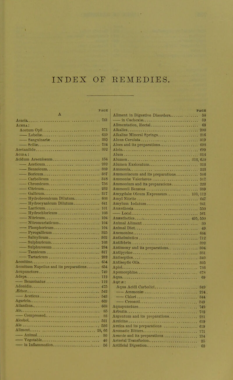 1 IISTDEX or EEMEDIES. PAGE A Acacia. T61 Aoeta: Acetum Opil 571 Lobelia} G39 Sanguinarise 885 ScillsB 184 Acetanilide 392 AoiDA: Acidam Arseniosum 154 Aceticum 232 Benzoicum 8S9 Boricum 3S7 —- Carbolicum 818 Chromicum T56 Citricum 232 Gallicnm 817 Hydrobromicum Dilutiim 603 Hydrocyanicam Dilutum 641 Lacticnm 101 Hydrochloricum 108 Nitricuni 104 ■ Nitromuriaticum 104 Phosphoricum 104 Pyrogallicnm 825 Salicylicum 862 Sulphuricum 103 Sulphurosum 234 Tannicnm 317 Tartaricum 232 Aconitine 654 AcoDitum Xapellus and its preparations 654 Acupuncture 749 Adeps 112 Benzoinatus 112 Adonidin 475 ^ther. 542 Aceticus 548 Agaricin 009 AilanthuD 068 Air. 85 Compressed 88 Alcohol 521 Ale 580 Aliment 28, 00 Animai 80 Vegetable 40 in loilammntion >.... 60 PAOB Aliment in Digestive Disorders 58 in Oachexiie 59 Alimentation, Kectal 68 Alkalies 200 Alkaline Mineral Springs 216 Alnus Cerulata 819 Aloes and its preparations 698 Aloiu 699 Alum SIS Alumen 313, 620 Alumen Exsiccatum 313 Ammonia 223 Ammoniacum and its preparations 506 AmmoniiE Valerianua 507 Ammonium and Its preparations 228 Ammonii Benzoas 369 AmygdalEB Oleum Expressum 103,112 Amyl Nitrite 647 Amylum lodatum 241 AniESthesia 550 Local 561 AniEsthetics 495, 550 Animal Aliment 30 Animal Diet 49 Anemonine 664 Anthelmintics 712 Antifebrin .392 Antimony and its preparations 804 Antlpj'i-ine SSI Antiseptics 340 Antiseptic Oils 395 Apiol 786 Apomorpbine 078 Aqua 69 AqCiE: Aqua Acidi Carbolici 349 AmmoniiB 224. Chlori 844 Creosoti 849 Aquapunctaro 74() Arbutin 7^^2 Argcntum and its preparations 281 Arnlclne 619 Arnica and its preparations 019 Aromatic Bitters ni Arsenic and its preparations 164 Arterial Transfusion 25 Artiflclal Digestion 02