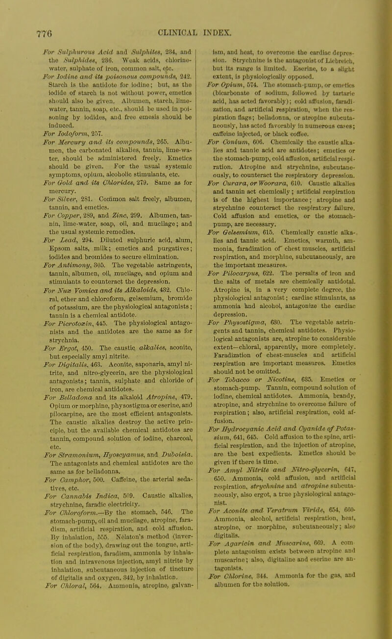 For Sulphurous Acid aud Sulphiies, 284, and the Sulphides, 286. Woak acids, chloriuo- wator, sulplmto of iron, coininon salt, oto. For Iodine and its poisonous compounds, 242. Starub is tho antiduto for iodino; but, as tho iodido of starch is not without power, oinotics should also bo given. Albumun, starch, liino- water, tauiiiu, soop, etc.. should bo used in poi- soning by iodides, aud free omosis should bo induced. For Iodoform, 257. For Mercury and its compounds, 265. Albu- men, the carbonated alkalies, tannin, lime-wa- ter, should be administered freely. Emetics should be given. For the usual systemic symptoms, opium, alcoholic stimulants, etc. For Oold and its Chlorides, 279. Same as for mercury. For Silver, 281. Common salt freely, albumen, tannin, and emetics. For Copper, 289, and Zinc, 299. Albumen, tan- nin, lime-water, soap, oil, and mucilage; and the usual systemic remedies. For Lead, 294. Diluted sulphuric acid, alum, Epsom salts, milk; emetics and purgatives; iodides and bromides to secure elimination. For Antimony, 305. The vegetable astringents, tannin, albumen, oil, mucilage, and opium and stimulants to counteract the depression. For Nvas Vomica and its Alkaloids, 432. Chlo- ral, ether and chloroform, gelsemlum, bromide of potassium, are the physiological antagonists; tannin is a chemical antidote. For Picrotoxin, 445. The physiological antago- nists and the antidotes are the same as for strychnia. For Ergot, 450. The caustic, alkalies, oconito, but especially amyl nitrite. For Digitalis, 463. Aconite, saponaria, amyl ni- trite, and nitro-glycerin, are the physiological antagonists; tannin, sulphate and chloride of iron, are chemical antidotes. For Belladona and its alkaloid Atropine, 479. Opium or morphine, physostigmaoreserine, and pilocarpine, are the most efficient antagonists. The caustic alkalies destroy the active prin- ciple, but the available chemical antidotes aro tannin, compound solution of Iodine, charcoal, etc. For Stramonium^ ffyoscyamus, and Duboisia. The antagonists and chemical antidotes are tho same as for belladonna. For Camphor, 500. Caffeine, the arterial seda- tives, etc. For Cannabis Indica, 509. Caustic alkalies, strychnine, faradic electricity. For Chloroform.—'Qy the stomach, 546. The stomach-pump, oil and mucilage, atropine, fara- dism, artificial respiration, and cold affusion. By Inhalation, 5,'j5. N6Iaton'8 method (inver- sion of the body), drawing out the tongue, arti- ficial respiration, faradism, ammonia by inhala- tion and intravenous injection, amyl nitrite by inhalation, subcutaneous injection of tincture of digitalis and oxygen. 842, by Inhalation. For Chloral, 564. Ammonia, otroplno, galvan- ism, and heat, to overcome the cardiac depres- sion. Strychnine is the antagonist of Liebreich, but its range is limited. Esorine, to a blight extent, is physiologically oi>i>oscd. For Opium, 074. Tho stoiiuch-pump, or emetics (bicarbonate of sodium, followed by tartaric acid, has acted favorably); cold affusion, furadi- zation, and artificial respiration, when the rcs- ph:ation flags; belladonna, or atropine subcuta- neously, has acted favorably in numerous ca^es; caffeine injected, or black coffee. For Coniwn, 606. Chemically the caustic alka- lies and tannic acid are antidotes; emetics or the stomach-pump, cold affusion, artificial respi- ration. Atropine and strychnine, subcutane- ously, to counteract the respiratory depression. For Ourara, or Woorara, 610. Caustic alkalies and tannin act chemically; artificial respiration is of the highest importance; atropine and strychnine counteract the respiratsry failure. Cold affusion and emetics, or the stomach- pump, are necessary. For Gelsemium, 615. Chemically caustic alka- lies and tannic acid. Emetics, warmth, am- monia, faradization of chest muscles, artificial respiration, and morphine, subcutaneously, are the Important measures. For Pilocarpus, 622. The persalts of iron and the salts of metals are chemically antidotal. Atropine is, in a very complete degree, the physiological antagonist; cardiac stimulants, as ammonia hnd alcohol, antagonize the cardiac depression. For Physostigma, 630. The vegetable astrin- gents and tannin, chemical antidotes. Physio- logical antagonists are, atropine to considerable extent—chloral, apparently, more completely. Faradization of chest-muscles and artificial respiration are important measures. Emetics should not be omitted. For Tobacco or NicotiTie, 685. Emetics or stomach-pump. Tannin, compound solution of iodine, chemical antidotes. Ammonia, brandy, atropine, and strychnine to overcome failure of respiration; also, artificial respiration, cold af- fusion. For Bydrocyanic Acid and Cyanide of Potas- sium, 641, 645. Cold affusion to the spine, arti- ficial respiration, and the injection of atropine, are the best expedients. Emetics should be given if there is time. For Amyl Mtrite and Nitro-glycerin, 647, 650. Ammonia, cold affusion, and artificial respiration, strychnine and atropine subcuta- neously, also ergot, a true physiological antago- nist. For Aconite and Veratrum Viride, 654, 660- Ammonia, alcohol, artificial respiration, heal, atropine, or morphhie, subcutaneously; also digitalis. For Agariein and Jfmcarin^ 669. A com ploto antagonism exists between atropine and mu.scarine; also, digitjiline and eserine are an- tagonists. For Chlorine, 844. Ammonia for tho gas, and albumen for the solution.