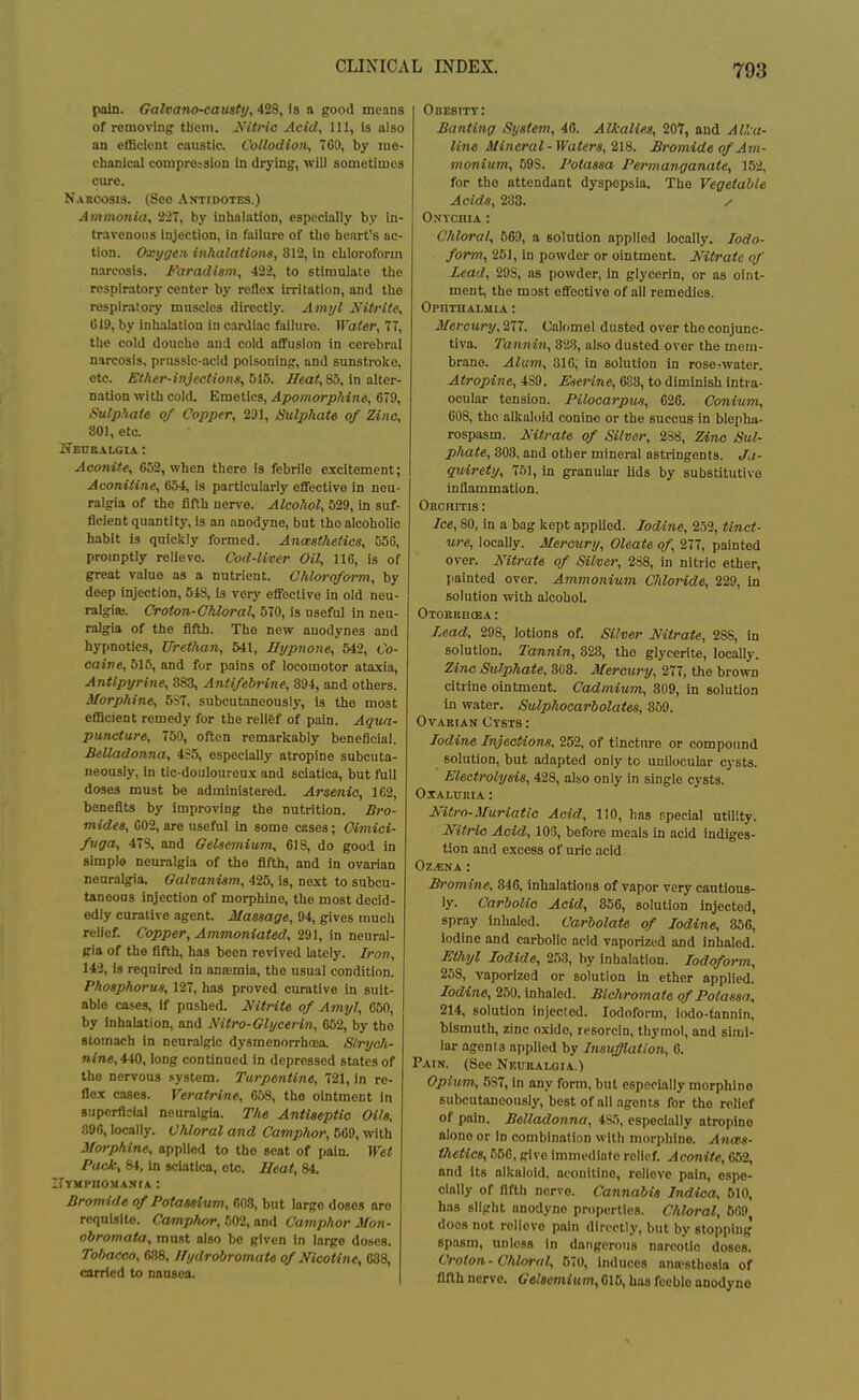 pain. Galvano-causty, is a good monns of removing them. Jfitric Acid, 111, is also an efficient caustia Collodion, 700, by luo- cbanlcal compre:^sion In drying, will sometimes om-e. Naboosis. (Soo Antidotes.) Ammonia, 227, by inhalation, especially by in- travenous injection, in failure of the heart's ac- tion. Oxygen inhalatiom, 812, in chloroform narcosis. Faradism, 422, to stimulate the respiratory center by reflex iiTitation, and the respiratory muscles directly. Amy I Nitrite, 019, by inhalation in cardiac failure. Water, 77, the cold douche and cold affusion in cerebral narcosis, prussic-acid poisoning, and sunstroke, etc. Ether-injections, 515. Heat, 85, in alter- nation with cold. Emetics, Apomorphine, 079, Sulphate of Copper, 291, Sulphate of Zino, 801, etc. Keitbalgia : Acmiite, 052, when there is febrile excitement; Auonitine, 054, is particularly effective in neu- ralgia of the fifth nerve. Alcohol, 529, in suf- ficient quantity, is an anodyne, but the alcoholic habit is quickly formed. Ana:atJietics, 050, promptly relieve. Cod-liver Oil, 116, is of great value as a nutrient. Chloroform, by deep injection, 548, is very effective in old neu- ralgia). Croton-Chloral, 570, is useful in neu- ralgia of the fifth. The new anodynes and hypnotics, XJrethan, 541, Uypnone, 542, Co- caive, 515, and for pains of locomotor ataxia, Antlpyrine, 383, Antifebrine, 894, and others. Morphine, 5>7, subcutaneously, Is the most efficient remedy for the relief of pain. Aqua- punciure, 750, often remarkably beneficial. Belladonna, 435, especially atropine subcuta- neously, in tic-doulouroux and sciatica, but full doses must be administered. Arsenic, 162, benefits by improving the nutrition. Bro- mides, 002, are useful in some cases; Oimici- fuga, 478, and Oelsemium, 618, do good in simple neuralgia of the fifth, and in ovarian neuralgia. Galvanism, 425, is, next to subcu- taneous injection of morphine, the most decid- edly curative agent. Massage, 94, gives uracil relief. Copper, Ammoniated, 291, in neural- gia of the fifth, has been revived lately. Iron, 143, is required in aniemia, the usual condition. Phosphorus, 127, has proved curative in suit- able cases, if pushed. Mtrite of Amyl, 050, by Inhalation, and Nitro-Glycerin, 062, by the stomach in neuralgic dysmenorrhoea. Siryoh- nine, 440, long continued in depressed states of the nervous system. Turpentine, 721, in re- flex cases. Veratrine, 658, the ointment in superficial neuralgia. The Antiseptic Oils, 390, locally. Chloral and Camphor, 569, with Morphine, applied to tbo seat of pain. Wet Pack, 84, in sciatica, etc. Ueat, 84. irvMPnoMAJtrA: Bromide of Potassium, 608, but large doses are requisite. Camphor, rm, anil Camphor Mon- obromata, must also be given in large doses. Tobacco, ms, Uydrobromate of Nicotine, 638, carried to nausea. Obesity: Banting System, 40. Alkalies, 207, and AUca- line Mineral-Waters, 21S. Bromide of Am- monium, 598. I'otassa Permanganate, 152, for the attendant dyspepsia. The Vegetable Acids, 233. y Onychia : Chloral, 569, a solution applied locally. lodo- form, 251, in powder or ointment. Nil/rate of Lead, 298, as powder, in glycerin, or as oint- ment, the most effective of all remedies. OpnTHALMIA : Mercury, 277. Calomel dusted over the conjunc- tiva. Tannin, also dusted over the mem- brane. Alum, 310, in solution in rose-water. Atropine, 489. Eserine, 038, to diminish intra- ocular tension. Pilocarpus, 020. Conium, 608, the alkaloid conino or the succus in blepha- rospasm. Nitrate of Silver, 238, Zino Sul- phate, 803, and other mineral astringents. Ja- guirety, 751, in granular lids by substitutive inflammation. Oechitis : Ice, 80, in a bag kept applied. Iodine, 252, tinct- ure, locally. Mercury, Oleate of, 277, painted over. Nitrate of Silver, 288, in nitric ether, painted over. Ammonium Cliloride, 229, In solution with alcohol. OTOEKHffiA : Lead, 298, lotions of. Silver Nitrate, 28S, in solution. Tannin, 328, the glycerite, locally. Zinc SxClphate, 308. Mercury, 277, the brown citrine ointment. Cadmium, 809, in solution in water. Sulphocarbolates, 859. OvAKiAN Cysts : Iodine Injections, 252, of tincture or compound solution, but adapted only to unilocular cysts. Electrolysis, 428, also only in single cysts. OXALURIA : Nitro-Muriatic Acid, 110, has r.pecial utility. Nitric Acid, 106, before meals in acid indiges- tion and excess of uiie acid Oz.t;NA: Bromine, 840, inhalations of vapor very cautious- ly. Carbolic Acid, 856, solution injected, spray Inhaled. Carbolate of Iodine, 850, Iodine and carbolic acid vaporized and inhaled. Ethyl Iodide, 253, by inhalation. Iodoform, 258, vaporized or solution in ether applied. Iodine, 250. inhaled. Bichromate of Potassa, 214, solution injected. Iodoform, iodo-tannin, bismuth, zinc oxide, resoicin, thymol, and simi- lar agents applied by Insufflation, 0. Pain. (See Neuralgia.) Opium, 587, in any form, but especially morphine subcutaneously, best of all agents for the relief of pain. Belladonna, 4S5, especially atropine alone or in combination with morphine. Ana:s- tJietics, 556, give immediate relief. Aconite, 652, and its alkaloid, aconltino, relieve pain, espe- cially of fifth nerve. Cannabis Indioa, 610, has slight anodyne properties. Chloral, 509 does not relieve pain directly, but by stopping spasm, unless In dangerous nnrcotio doses. Croton-Chloral, 570, induces anoesthosia of fifth nerve. Gelsemium, 610, has feeble anodyne