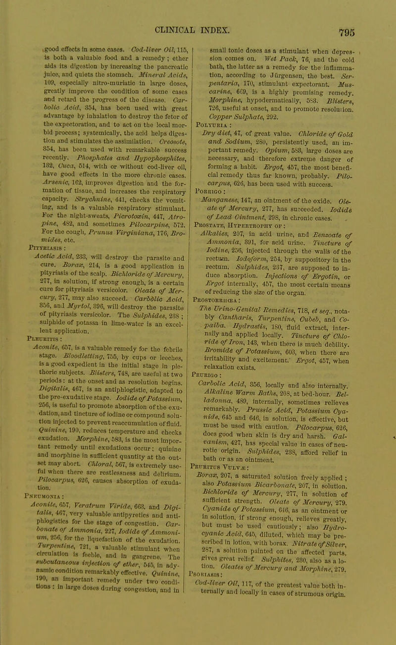 igood effects In some cases. Cod-liver Oil, 115, Is both a valuable food and a remedy ; other aids its diffostion by increasing- tlie pancreatic juice, and quiets the stomach. Mineral Acids, 109, especially nitro-muriatio in Iar;,'o doses, greatly improve the condition of some cases and retard the progress of the disease. Car- boliis Aoid, 354, has boon used with great advantage by inhalation to destroy the fetor of the expectoration, and to act on the local mor- bid process; systemically, the acid helps diges- tion and stimulates the assimilation. Creosote, 854, has been used with remarkable success recently. Phosphates and Ui/pophosphites, 182, Cuca, 514, with or -without cod-liver oil, have good effects in the moi-e chri)nie cases. Arsenic, 1C2, improves digestion and the for- mation of tissue, and increases the respiratory capacity. Strychnine, 441, checlis the vomit- ing, and is a valuable rospii-atory stimulant, i'or the night-sweats, Pierotoxin, 447, Atro- pine, 432, and sometimes Pilocarpine, 572. For the cougli. Primus Virgiiviana, 176, Bro- mides, etc. Ptttbusis : Aoetio Aoid, 283, -will destroy the parasite and cure. Borax, 214, is a good application in pityriasis of the scalp. Bichloride ofMei 'cury, 277, in solution, if strong enough, is a certain cure for pityriasis versicolor. Oleate of Mer- cury, 277, may also succeed. CarbdUo Acid, 856, anJ Myrtol, 396, will destroy the parasite I of pityriasis versicolor. The Sulphides, 288 ; ' sulphide of potassa in lime-water is an excel- lent application. Pleubitis : Aconite, 657, is a valuable remedy for the febrile stage. Bloodletting, 755, by cups or leeches, is a good expedient in the initial stage in ple- thoric subjects. Blisters, 748, are useful at two periods: at the onset and as resolution begins. Digitalis, 467, is an antiphlogistic, adapted to the pre-exudative stage. Iodide of Potassium, 25G, is useful to promote absorption of the exu- dation, and tincture of Iodine or compound solu- tion injected to prevent reaceumulation of fluid. Quinine, 190, reduces temperature and checks exudation. Morphine, 583, is the most impor- tant remedy until exudations occur; quinine and morphine in sufficient quantity at the out- set may abort. Chloral, 567, is extremely use- ful when there are restlessness and delirium. Pilocarpus, 626, causes absorption of exuda- tion. Pnkumonia : Aconite, 657, Veratrum Viride, 6C3. and Digi- talis, 467, very valuable antipyretics and anti- phlogistlcs for the stage of congestion. Car- bonate of Ammonia, 227, Iodide of Ammoni- um, 256, for the liquefaction of tho exudation. lurptntine, 721, a valuable stimulant when circulation is feeble, and in gangrene. The Kuboutaneoua injecUon of ether, 54.'j, In ady- namic condition remarkably effective. Quini7ie. 190, an Important remedy under two condi- Uons : In large doses during congestion, and In small tonic doses as a stimulant when depres- sion comes on. Wet Pack:, 76, and the cold bath, tho latter as a remedy for the inflamma- tion, according to Jfirgenson, the best. Ser- pentaria, 170, stimulant expectorant. Mus- carine, 6C9, is a highly promising remedy. Morphine, hypodermatically, 5S3. Blisters, 726, useful at onset, and to promote resoluiion. Copper Sulphate, 292. POLTUBIA : Dry diet, 47, of great value. Chloride of Gold and Sodium, 280, persistently used, an im- portant remedy. Opium, 5S8, large doses are necessary, and therefore extreme danger of forming a habit. M'goi, 457, the most benefi- cial remedy thus fur known, probably. Pilo- carpus, 620, has been used with success. PORKIGO : Manganese, 147, an ointment of the oxide. Ole- ate of Mercury, 277, has succeeded. Iodide of Lead Ointment, 298, in chronic cases. Pkostate, Utpertropht of : Alkalies, 207, in aoid urine, and Bemoate of Ammonia, 391, for acid urine. Tincture of Iodine, 256, injected through the walls of the rectum. Iodoform, 254, by suppository in the rectum. Sulphides, 237, are supposed to in- duce absorption. Injections of Ergotin, or I<:rgot internally, 457, the most certain means of reducing tho size of the organ. PaOSTOEBUOEA : The Urino-Genital Remedies, 718, et seq., nota- bly Cantharis, Turpentine, Cubeh, and Co- paiba. Hydrastis, ISO, fluid extract, inter- niilly and applied locally. Tincture of Cldo- ride of Iron, 143, when there is much debility. Bromide of Potassium, m, when there are irritability and excitement.' Ergot, 457, -when relaxation exists. PBtTEIQO : Carbolic Acid, 356, locally and also internally. Alkaline Warm Bath«, 208, at bod-hour. Bel- ladonna, 489, internally, sometimes relieves remarkably. Prussia Aoid, Potassium Cya- nide, 645 and 646, in solution, is effective, but must be used with caution. Pilocarpus, 626, does good when skin is dry and harsh. Gal- vanism, 427, has special value in cases of neu- rotic origin. Sulphides, 288, afford relief in bath or as an ointment pRiTRiTtrs VuLv^: Borax, 207, a saturated solution freely applied ; also Potassium Bicarbonate, 207, in solution. Bichloride of Mercury, 277, in solution of sufllcient strength. Oleate of Mercury, 279. Cyandde qf Potassium, 610, as an ointment or In solution, if strong enough, relieves greatly, but must bo used cautiously; also I/ydro- cyanio Aoid, 64.), diluted, which may bo pro- scribed in lotion, with borax. Nitrate qf Silver, 287, a solution painted on tho affected parts! gives great relief Sulphiteti, 280, also as a lo- tion. Oleates of Mercury and Morphine, 279. I'SORIAgIS: Cod-liver Oil. 117, of tho greatest value both in- ternally and locally In cases of strumous origin.
