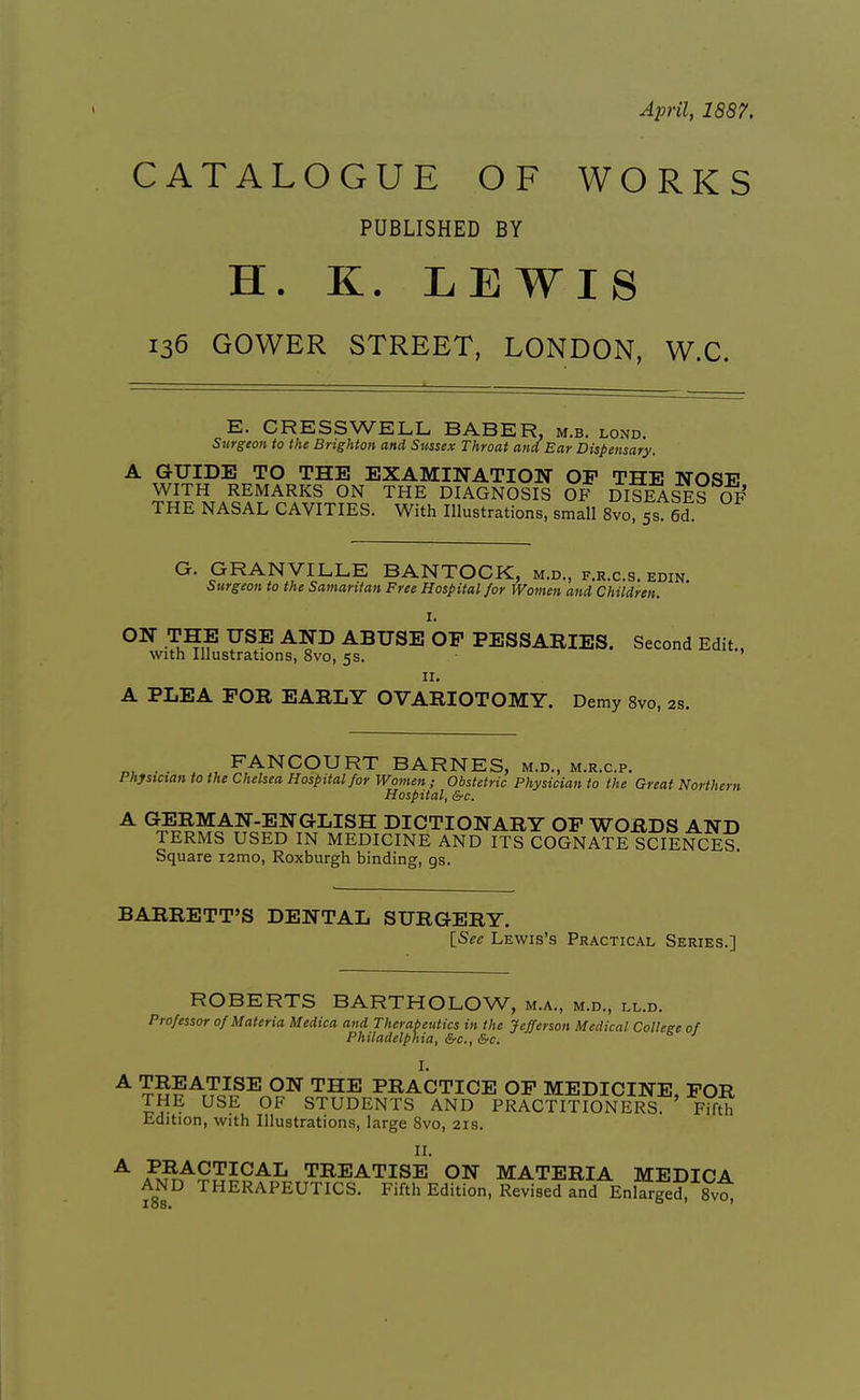 April, 1887. CATALOGUE OF WORKS PUBLISHED BY H. K. LEWIS 136 GOWER STREET, LONDON, W.C. E. CRESSWELL BABER, m.b. lond. Surgeon to the Brighton and Sussex Throat and Ear Dispensary. A GUIDE TO THE EXAMINATION OF THE NOSE WITH REMARKS ON THE DIAGNOSIS OF DISEASES OF THE NASAL CAVITIES. With Illustrations, small 8vo ss 6d G. GRANVILLE BANTOCK, m.d., f.r.c.s. edin Surgeon to the Samaritan Free Hospital for Women and Children. I. ON THE USE AND ABUSE OF PESSARIES. Second Edit., with Illustrations, 8vo, 5s. ' II. A PLEA FOR EARLY OVARIOTOMY. Demy 8vo, 2s. . . , FANCOURT BARNES, m.d., m.r.c.p. Phjstnan to the Chelsea Hospital for Women; Obstetric Physician to the Great Northern Hospital, &c. A GERMAN-ENGLISH DICTIONARY OF WORDS AND TERMS USED IN MEDICINE AND ITS COGNATE SCIENCES. Square i2mo, Roxburgh binding, gs. BARRETT'S DENTAL SURGERY. [_See Lewis's Practical Series.] ROBERTS BARTHOLOW, m.a., m.d., ll.d. Professor of Materia Medica and Therapeutics in the Jefferson Medical College of Philadelphia, &c., &c. I. ^ ^S?ATc?^^ '^^^ PRACTICE OF MEDICINE, FOR THE USE OF STUDENTS AND PRACTITIONERS. Fifth Edition, with Illustrations, large 8vo, 21s. II. ^ F3^9'^'^^'^^ TREATISE ON MATERIA MEDICA AND THERAPEUTICS. Fifth Edition, Revised and Enlarged, Svoi