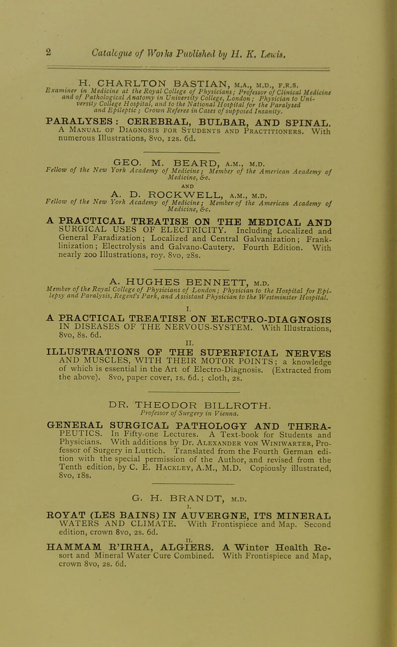 H. CHARLTON BASTIAN, m.a,, m.d., f.r.s. Examiner in Medicine at the Royal College 0/ Physicians; Professor 0/Clinical Medicine and of Pathological Anatomy in University College, London; Physician to Uni- versity College Hospital, and to the National Hospital for the Paralysed and Epileptic; Crown Referee in Cases of supposed Insanity. PARALYSES: CEREBRAL, BULBAR, AND SPINAL. A Manual of Diagnosis for Students and Practitioners. With numerous Illustrations, 8vo, 12s. 6d. GEO. M. BEARD, a.m., m.d. Fellow of the New York Academy of Medicine; Member of the American Academy of Medicine, &c. AND A. D. ROCKWELL, a.m., m.d. Fellow of the New York Academy of Medicine; Member of the American Academy of Medicine, Src, A PRACTICAL TREATISE ON THE MEDICAL AND SURGICAL USES OF ELECTRICITY. Including Localized and General Faradization ; Localized and Central Galvanization; Frank- linization; Electrolysis and Galvano-Cautery. Fourth Edition. With nearly 200 Illustrations, roy. 8vo, 28s. A. HUGHES BENNETT, m.d. Member of the Royal College of Physicians of London; Physician to the Hospital for Epi- lepsy and Paralysis, Regent's Park, and Assistant Physician to the Westminster Hospital. I. A PRACTICAL TREATISE ON ELECTRO-DIAGNOSIS IN DISEASES OF THE NERVOUS-SYSTEM. With Illustrations, 8vo, 8s. 6d. II. ILLUSTRATIONS OF THE SUPERFICIAL NERVES AND MUSCLES, WITH THEIR MOTOR POINTS; a knowledge of which is essential in the Art of Electro-Diagnosis. (Extracted from the above). 8vo, paper cover, is. 6d.; cloth, 2s. DR. THEODOR BILLROTH. Professor of Surgery in Vienna. GENERAL SURGICAL PATHOLOGY AND THERA- PEUTICS. In Fifty-one Lectures. A Text-book for Students and Physicians. With additions by Dr. Alexander von Winiwarter, Pro- fessor of Surgery in Luttich. Translated from the Fourth German edi- tion with the special permission of the Author, and revised from the Tenth edition, by C. E. Hackley, A.M., M.D. Copiously illustrated, 8vo, i8s. G. H. BRANDT, m.d. I. ROYAT (LES BAINS) IN AUVERGNE, ITS MINERAL WATERS AND CLIMATE. With Frontispiece and Map. Second edition, crown 8vo, 2S. 6d. HAMMAM R'IRHA, ALGIERS. A Winter Health Re- sort and Mineral Water Cure Combined. With Frontispiece and Map, crown 8vo, 2S. 6d.