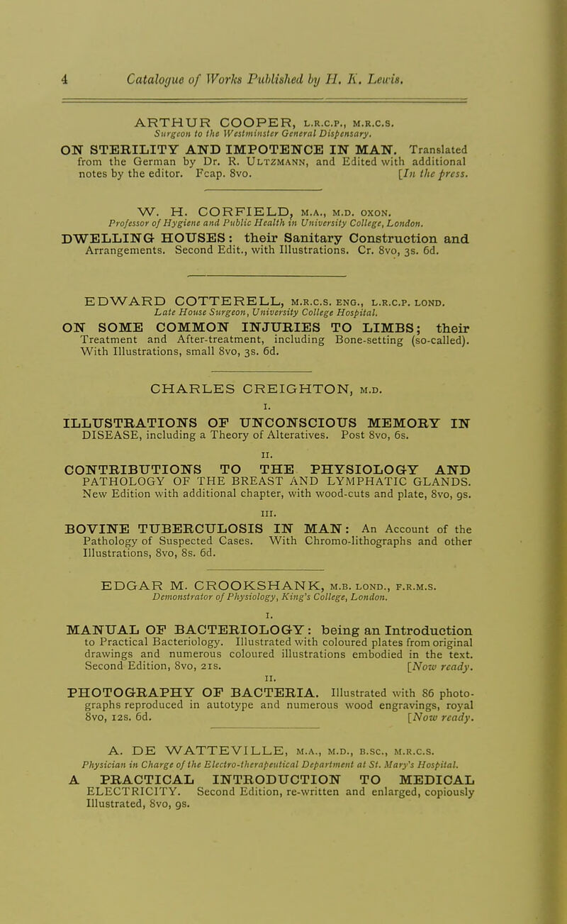 ARTHUR COOPER, l.r.c.p., m.r.c.s. Surgeon to the Westminster General Dispensary. ON STERILITY AND IMPOTENCE IN MAN. Translated from the German by Dr. R. Ultzmann, and Edited with additional notes by the editor. Fcap. 8vo. [J» the press. W. H. CORFIELD, m.a,, m.d. oxon. Professor of Hygiene and Public Health in University College, London. DWELLING HOUSES: their Sanitary Construction and Arrangements. Second Edit., with Illustrations. Cr. 8vo, 3s. 6d. EDWARD COTTERELL, m.r.c.s. eng., l.r.c.p. lond. Late House Surgeon, University College Hospital. ON SOME COMMON INJURIES TO LIMBS; their Treatment and After-treatment, including Bone-setting (so-called). With Illustrations, small 8vo, 3s. 6d. CHARLES CREIGHTON, m.d. ILLUSTRATIONS OF UNCONSCIOUS MEMORY IN DISEASE, including a Theory of Alteratives. Post Svo, 6s. II. CONTRIBUTIONS TO THE PHYSIOLOGY AND PATHOLOGY OF THE BREAST AND LYMPHATIC GLANDS. New Edition with additional chapter, with wood-cuts and plate, Svo, gs. III. BOVINE TUBERCULOSIS IN MAN: An Account of the Pathology of Suspected Cases. With Chromo-lithographs and other Illustrations, Svo, 8s. 6d. EDGAR M. CROOKSHANK, m.b. lond., f.r.m.s. Demonstrator of Physiology, King's College, London. I. MANUAL OP BACTERIOLOGY: being an Introduction to Practical Bacteriology. Illustrated with coloured plates from original drawings and numerous coloured illustrations embodied in the text. Second Edition, Svo, 21s. [Now ready. II. PHOTOGRAPHY OF BACTERIA. Illustrated with 86 photo- graphs reproduced in autotype and numerous wood engravings, royal Svo, I2S. 6d. [Note ready. A. DE WATTEVILLE, m.a., m.d., b.sc, m.r.c.s. Physician in Charge of the Electro-therapeutical Department at St. Mary's Hospital. A PRACTICAL INTRODUCTION TO MEDICAL ELECTRICITY. Second Edition, re-written and enlarged, copiously Illustrated, Svo, gs.