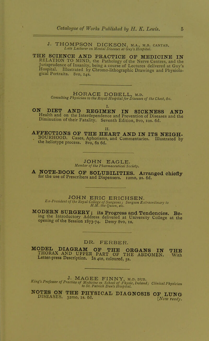 J. THOMPSON DICKSON, m.a., m.b. cantab. Late Lecturer on Mental Diseases at Guy's Hospital. THE SCIENCE AND PEACTICE OP MEDICINE IN RELATION TO MIND, the Pathology of the Nerve Centres, and the Jurisprudence of Insanity, being a course of Lectures delivered at Guy's Hospital. Illustrated by Chromo-lithographic Drawings and Physiolo- gical Portraits. 8vo, 14s. HORACE DOBELL, m.d. Consulting Physician to the Royal Hospital for Diseases of the Chest, &c, I. ^\ PJ^T -^^^ REGIMEN IN SICKNESS AND Health and on the Interdependence and Prevention of Diseases and the Diminution of their Fatality. Seventh Edition, 8vo, los. 6d. II. ^^^?ToSP^^ '^H^ HEART AND IN ITS NEIGH- - -^^y^^pOOD. Cases, Aphorisms, and Commentaries. Illustrated by the hehotype process. 8vo, 6s 6d. JOHN EAGLE. Member of the Pharmaceutical Society. A NOTE-BOOK OF SOLUBILITIES. Arranged chiefly lor the use of Prescribers and Dispensers. lamo, 2s. 6d. JOHN ERIC ERICHSEN. Ex-President of the Royal College of Surgeons; Surgeon Extraonliiuiry to H.M. the Queen, etc. MODERN SURGERY; its Progress and Tendencies. Be- ing the Introductory Address delivered at University College at the opening of the Session 1873-74. Demy 8vo, is. DR. FERBER. ^ tSoJ'av^a^^^t^^t-^^t, THE ORGANS IN THE THORAX AND UPPER PART OF THE ABDOMEN. With Letter-press Description. In 410, coloured, 5s. „. . „ , J- MAGEE FINNY, m.d. dub. King s Professor of Practice of Medicine in School of Physic, Ireland; Clinical Physician to St. Patrick Dun's Hospital. ^°m?K^AQ^? ^^^ PHYSICAL DIAGNOSIS OF LUNG DISEASES, 32mo, IS. 6d. [Now ready.