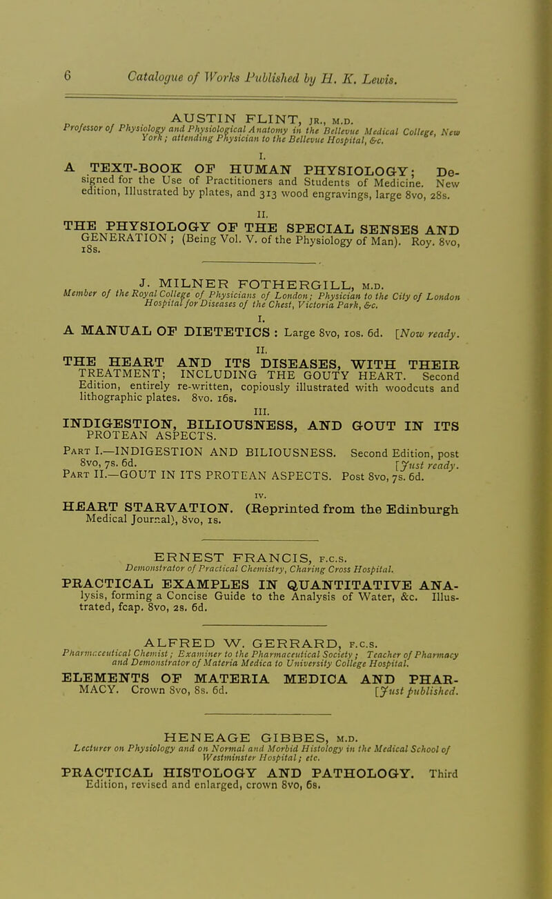 AUSTIN FLINT, jr., m.d. frojeisoroj Physiology and Physiological Anatomy in the Bellevue Medical Colleee. New York; attenduig Physician to the Bellevue Hospital, &c. I. A TEXT-BOOK OF HUMAN PHYSIOLOGY; De- signed for the Use of Practitioners and Students of Medicine. New edition, Illustrated by plates, and 313 wood engravings, large 8vo, 28s. 11. THE PHYSIOLOGY OF THE SPECIAL SENSES AND GENERATION ; (Being Vol. V. of the Physiology of Man). Roy. 8vo, x8s* . r , J- MILNER FOTHERGILL, m.d. Member of the Royal College of Physicians of London; Physician to the City of London Hospital for Diseases of the Chest, Victoria Park, &c. I. A MANUAL OF DIETETICS : Large Svo, los. 6d. {_Now ready. II. THE HEART AND ITS DISEASES, WITH THEIR TREATMENT; INCLUDING THE GOUTY HEART. Second Edition, entirely re-written, copiously illustrated with woodcuts and lithographic plates. Svo. i6s. III. INDIGESTION, BILIOUSNESS, AND GOUT IN ITS PROTEAN ASPECTS. Part I.—INDIGESTION AND BILIOUSNESS. Second Edition, post 8vo, 7s. 6d. [yust ready. Part II.—GOUT IN ITS PROTEAN ASPECTS. Post Svo, 7s. 6d. IV. HEART STARVATION. (Reprinted from the Edinburgh Medical Journal), Svo, is. ERNEST FRANCIS, f.c.s. Demonstrator of Practical Chemistry, Charing Cross Hospital. PRACTICAL EXAMPLES IN QUANTITATIVE ANA- lysis, forming a Concise Guide to the Analysis of Water, &c. Illus- trated, fcap. Svo, 28. 6d. ALFRED W. GERRARD, f.c.s. Pharmaceutical Chemist; Examiner to the Pharmaceutical Society; Teacher of Pharmacy and Demonstrator of Materia Medica to University College Hospital. ELEMENTS OF MATERIA MEDICA AND PHAR- MACY. Crown Svo, 8s. 5d. [Just published. HENEAGE GIBBES, m.d. Lecturer on Physiology and on Normal and Morbid Histology in the Medical School of Westminster Hospital; etc. PRACTICAL HISTOLOGY AND PATHOLOGY. Third Edition, revised and enlarged, crown Svo, 6s.