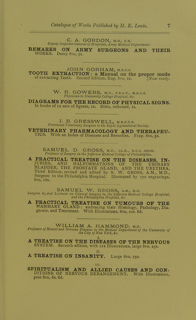 C. A. GORDON, M.D., c.B. Deputy Inspector General of Hospitals, A rmy Medical Department. REMARKS OI^- ARMY SURGEONS AND THEIR WORKS. Demy 8vo, 5s. JOHN GORHAM, m.r.c.s. TOOTH EXTRACTION: a Manual on the proper mode of extracting Teeth. Second Edition, fcap. Svo, is. [_Now ready. W. R. GOWERS, M.D., F.R.C.P., M.R.C.S. Physician to University College Hospital, &c. DIAGRAMS FOR THE RECORD OF PHYSICAL SIGNS. In books of 12 sets of figures, is. Ditto, unbound, is. J. B. GRESSWELL, m.r.c.v.s. Provincial Veterinary Surgeon to the Royal Agricultural Society. VETERINARY PHARMACOLOGY AND THERAPEU- TICS. With an Index of Diseases and Remedies. Fcap. Svo, 5s. SAMUEL D. GROSS, m.d., ll.d., d.c.l. oxon. Professor of Surgery in the Jefferson Medical College of Philadelphia. ^ ,^',^A.CTICAL TREATISE ON THE DISEASES, IN- JURIES, AND MALFORMATIONS OF THE URINARY BLADDER, THE PROSTATE GLAND, AND THE URETHRA. Third Edition, revised and edited by S. W. GROSS, A.M., M.D., Surgeon to the Philadelphia Hospital. Illustrated by 170 engravings, SAMUEL W. GROSS, a.m., m.d. Surgeon to, and Lecturer on Clinical Surgery in, the Jefferson Medical College Hospital, and the Philadelphia Hospital, &c. A PRACTICAL TREATISE ON TUMOURS OF THE MAMMARY GLAND : embracing their Histology, Pathology, Dia- gnosis, and Treatment. With Illustrations, Svo, los. 6d. WILLIAM A. HAMMOND, m.d. Professor of Mental and Nervous Diseases in the Medical Department of the University of the City of New York, &c. A TREATISE ON THE DISEASES OF THE NERVOUS SYSTEM. Seventh edition, with 112 Illustrations, large Svo, 258. 11. A TREATISE ON INSANITY. Large Svo, 25s. in. SPIRITUALISM AND ALLIED CAUSES AND CON- DITIONS OF NERVOUS DERANGEMENT. With Illustrations, post Svo, 88. 6d.