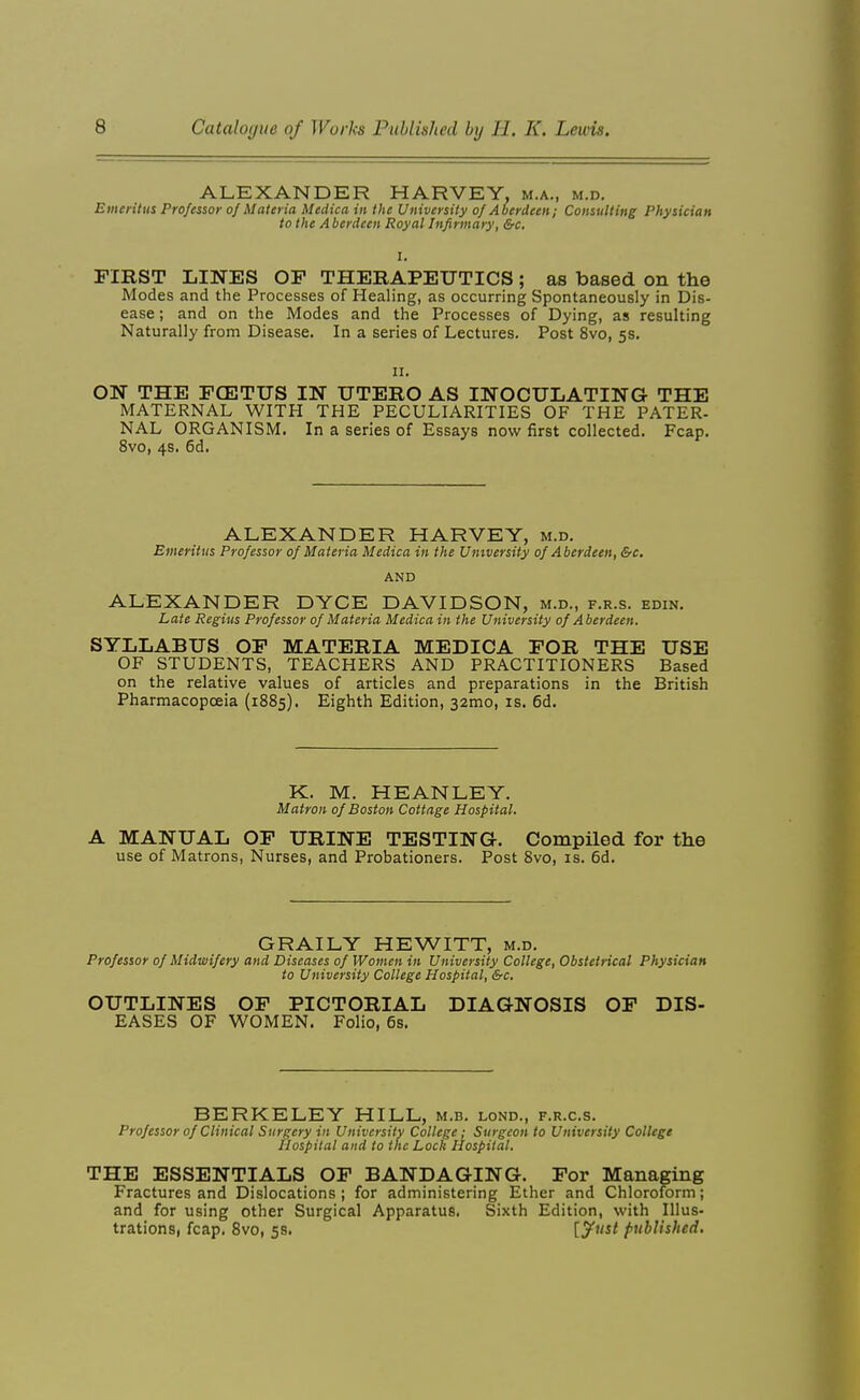 ALEXANDER HARVEY, m.a., m.d. Emeritus Professor of Materia Medica in the University of Aberdeen; Consulting Physician to the A berdeen Royal Infirmary, &c. I. FIRST LINES OP THERAPEUTICS; as based on the Modes and the Processes of Healing, as occurring Spontaneously in Dis- ease ; and on the Modes and the Processes of Dying, as resulting Naturally from Disease. In a series of Lectures. Post 8vo, 5s. II. ON THE FOETUS IN UTERO AS INOCULATING THE MATERNAL WITH THE PECULIARITIES OF THE PATER- NAL ORGANISM. In a series of Essays now first collected. Fcap. 8vo, 4s. 6d. ALEXANDER HARVEY, m.d. Emeritus Professor of Materia Medica in the University of Aberdeen, &c, AND ALEXANDER DYCE DAVIDSON, m.d., f.r.s. edin. Late Regius Professor of Materia Medica in the University of Aberdeen. SYLLABUS OF MATERIA MEDICA FOR THE USE OF STUDENTS, TEACHERS AND PRACTITIONERS Based on the relative values of articles and preparations in the British Pharmacopoeia (1885). Eighth Edition, 32mo, is. 6d. K. M. HEANLEY. Matron of Boston Cottage Hospital. A MANUAL OF URINE TESTING. Compiled for the use of Matrons, Nurses, and Probationers. Post 8vo, is. 6d. GRAILY HEWITT, m.d. Professor of Midwifery and Diseases of Women in University College, Obstetrical Physician to University College Hospital, &c. OUTLINES OF PICTORIAL DIAGNOSIS OF DIS- EASES OF WOMEN. Folio, 6s. BERKELEY HILL, m.b. lond., f.r.c.s. Professor of Clinical Surgery in University College; Surgeon to University College Hospital and to the Lock Hospital. THE ESSENTIALS OF BANDAGING. For Managing Fractures and Dislocations; for administering Ether and Chloroform; and for using other Surgical Apparatus. Sixth Edition, with Illus- trations, fcap. Bvo, 58. [yust published.