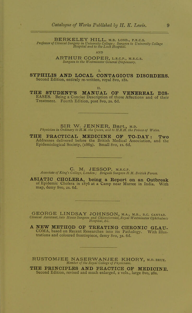 BERKELET HILL, m.b. lond., f.r.c.s. Professor of Clinical Surgery in University College; Surgeon to University College Hospital and to the Lock Hospital. AND ARTHUR COOPER, l.r.c.p., m.r.c.s. Surgeon to the Westminster General Dispensary. SYPHILIS AND LOCAL CONTAGIOUS DISORDERS. Second Edition, entirely re-written, royal 8vo, i8s. II. THE STUDENT'S MANUAL OP VENEREAL DIS- EASES. Being a Concise Description of those Affections and of their Treatment. Fourth Edition, post 8vo, 2s. 6d. SIR W. JENNER, Bart., m.d. Physician in Ordinary to H.M. the Queen, and to H.R.H. the Prince of Wales. THE PRACTICAL MEDICINE OF TO-DAY: Two Addresses delivered before the British Medical Association, and the Epidemiological Society, (1869). Small 8vo, is. 6d. C. M. JESSOP, M.R.c.p. Associate of King's College, London; Brigade Surgeon H.M. British Forces. ASIATIC CHOLERA, being a Report on an Outbreak of Epidemic Cholera in 1876 at a Camp near Murree in India. With map, demy 8vo, 2S. 6d. GEORGE LINDSAY JOHNSON, m.a., m.b., b.c. cantab. Clinical Assistant, late House Surgeon and Chloroformist, Royal Westminster Ophthalmic Hospital, &c. A NEW METHOD OF TREATING CHRONIC GLAU- COMA, based on Recent Researches into its Pathology. With Illus- trations and coloured frontispiece, demy 8vo, 3s. 6d. RUSTOMJEE NASERWANJEE KHORY, m.d. brux. Member of the Royal College of Physicians. THE PRINCIPLES AND PRACTICE OF MEDICINE. Second Edition, revised and much enlarged, 2 vols., large 8vo, 28s.