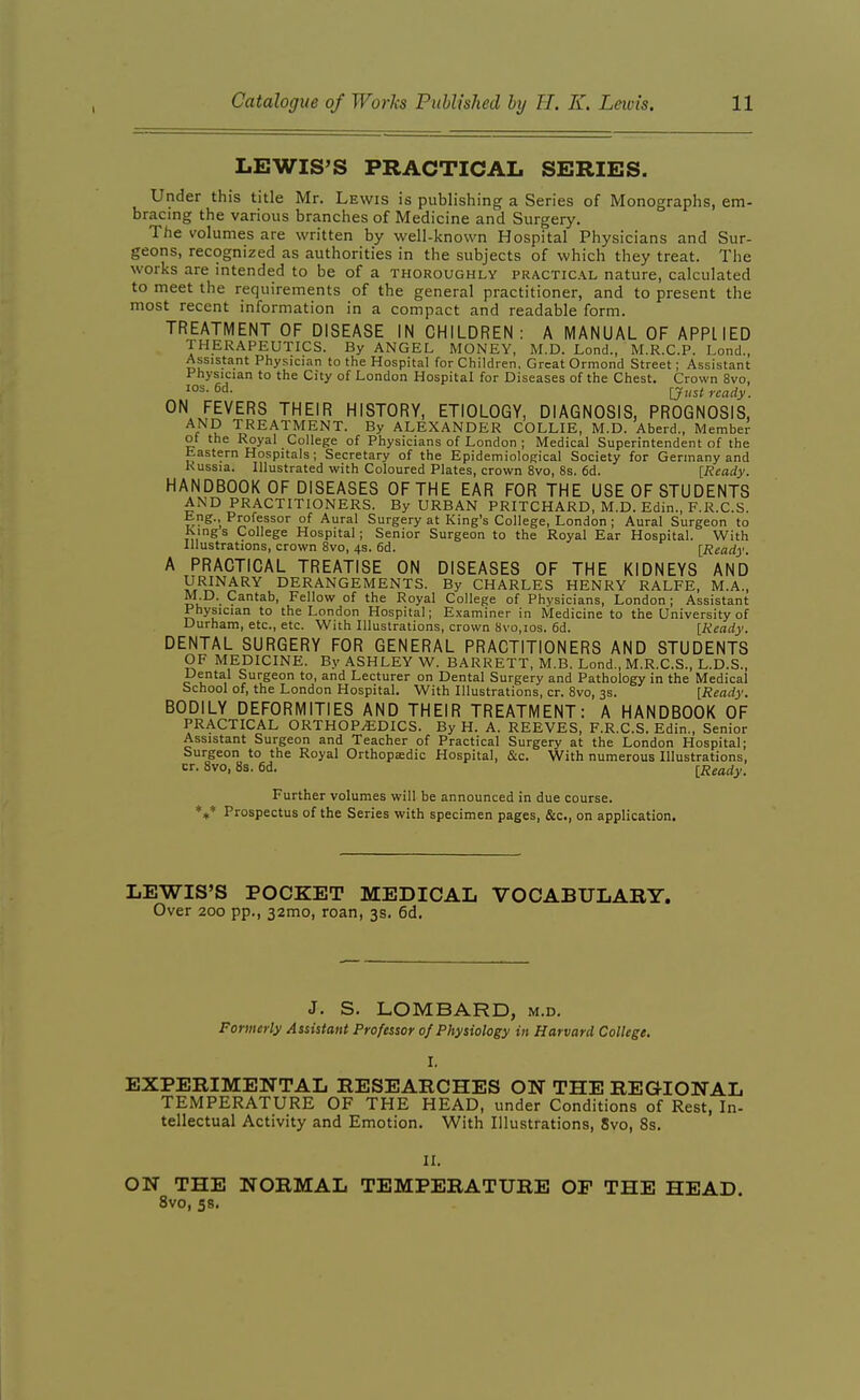 LEWIS'S PRACTICAL SERIES. Under this title Mr. Lewis is publishing a Series of Monographs, em- bracing the various branches of Medicine and Surgery. The volumes are written by well-known Hospital Physicians and Sur- geons, recognized as authorities in the subjects of which they treat. The works are intended to be of a thoroughly practical nature, calculated to meet the requirements of the general practitioner, and to present the most recent information in a compact and readable form. TREATMENT OF DISEASE IN CHILDREN: A MANUAL OF APPLIED THERAPEUTICS. By ANGEL MONEY, M.D. Lond., M.R.C.P. Lond., Assistant Physician to the Hospital for Children. Great Ormond Street; Assistant Physician to the City of London Hospital for Diseases of the Chest. Crown 8vo, ^°^-6a- [Just ready. ON FEVERS THEIR HISTORY, ETIOLOGY, DIAGNOSIS, PROGNOSIS, AND TREATMENT. By ALEXANDER COLLIE, M.D. Aberd., Member ol the Royal College of Physicians of London ; Medical Superintendent of the Eastern Hospitals; Secretary of the EpidemioloRical Society for Germany and Russia. Illustrated with Coloured Plates, crown 8vo, 8s. 6d. [Ready. HANDBOOK OF DISEASES OF THE EAR FOR THE USE OF STUDENTS AND PRACTITIONERS. By URBAN PRITCHARD, M.D. Edin., F.R.C.S. tng.. Professor of Aural Surgery at King's College, London ; Aural Surgeon to Kings College Hospital; Senior Surgeon to the Royal Ear Hospital. With Illustrations, crown 8vo, 4s. 6d. [Ready. A PRACTICAL TREATISE ON DISEASES OF THE KIDNEYS AND URINARY DERANGEMENTS. By CHARLES HENRY RALFE, M.A., M.D. Cantab, Fellow of the Royal College of Physicians, London; Assistant Physician to the London Hospital; Examiner in Medicine to the University of Durham, etc., etc. With Illustrations, crown 8vo,ios. 6d. [Ready. DENTAL SURGERY FOR GENERAL PRACTITIONERS AND STUDENTS OF MEDICINE. By ASHLEY W. BARRETT, M.B. Lond., M.R.C.S., L.D.S., Dental Surgeon to, and Lecturer on Dental Surgery and Pathology in the Medical School of, the London Hospital. With Illustrations, cr. 8vo, 3s. [Ready. BODILY DEFORMITIES AND THEIR TREATMENT: A HANDBOOK OF PRACTICAL ORTHOPEDICS. By H. A. REEVES, F.R.C.S. Edi n., Senior Assistant Surgeon and Teacher of Practical Surgery at the London Hospital; Surgeon to the Royal Orthopedic Hospital, &c. With numerous Illustrations, cr. 8vo, 8s. 6d. [Ready. Further volumes will be announced in due course. *»* Prospectus of the Series with specimen pages, &c., on application. LEWIS'S POCKET MEDICAL VOCABULARY. Over 200 pp., 32mo, roan, 3s. 6d. J. S. LOMBARD, m.d. Formerly Assistant Professor of Physiology in Harvard College, I. EXPERIMENTAL RESEARCHES ON THE REGIONAL TEMPERATURE OF THE HEAD, under Conditions of Rest, In- tellectual Activity and Emotion. With Illustrations, 8vo, 8s. II. ON THE NORMAL TEMPERATURE OF THE HEAD. 8vo, 58.