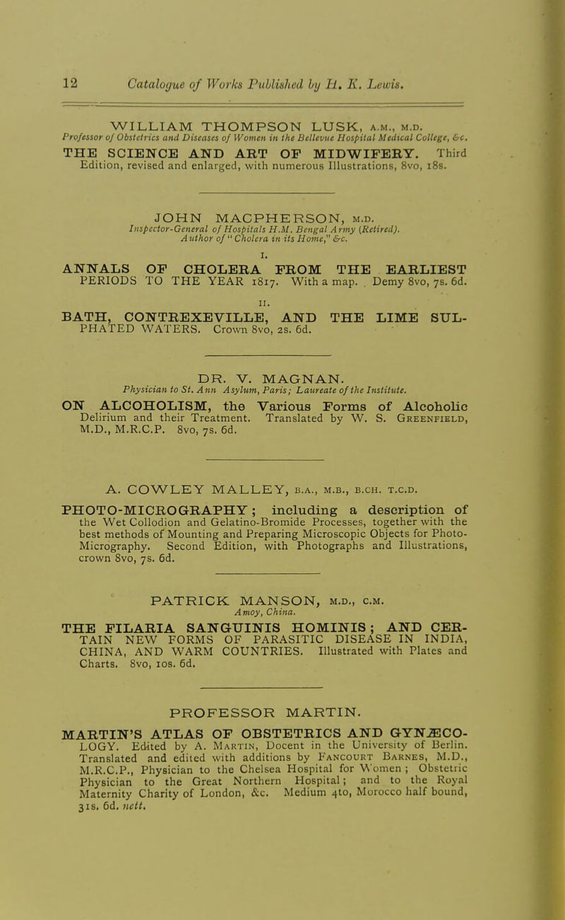 WILLIAM THOMPSON LUSK, a.m., m.d. Professor of Obstetrics and Diseases of Women in the Bellevne Hospital Medxcal College, &c. THE SCIENCE AND ART OP MIDWIFERY. Third Edition, revised and enlarged, with numerous Illustrations, 8vo, i8s. JOHN MACPHERSON, m.d. Inspector-General of Hospitals H.M. Bengal Army [Retired). A uthor of  Cholera in its Home, &c. I. ANNALS OP CHOLERA PROM THE EARLIEST PERIODS TO THE YEAR 1817. With a map. . Demy Svo, 7s. 6d. II. BATH, CONTREXEVILLE, AND THE LIME SUL- PHATED WATERS. Crown Svo, 2S. 6d. DR. V. MAGNAN. Physician to St. Ann Asylum, Paris; Laureate of the Institute. ON ALCOHOLISM, the Various Forms of Alcoholic Delirium and their Treatment. Translated by W. S. Greenfield, M.D,, M.R.C.P. Svo, 7s. 6d. A. COWLEY MALLEY, b.a., m.b., b.ch. t.c.d. PHOTO-MICROGRAPHY; including a description of the Wet Collodion and Gelatino-Bromide Processes, together with the best methods of Mounting and Preparing Microscopic Objects for Photo- Micrography. Second Edition, with Photographs and Illustrations, crown Svo, 7s. 6d. PATRICK MAN SON, m.d., cm. Amoy, China. THE PILARIA SANGUINIS HOMINIS; AND CER- TAIN NEW FORMS OF PARASITIC DISEASE IN INDIA, CHINA, AND WARM COUNTRIES. Illustrated with Plates and Charts. Svo, los. 6d. PROFESSOR MARTIN. MARTIN'S ATLAS OP OBSTETRICS AND GYNAECO- LOGY. Edited by A. Martin, Decent in the University of Berlin. Translated and edited with additions by Fancourt Barnes, M.D., M.R.C.P., Physician to the Chelsea Hospital for Women ; Obstetric Physician to the Great Northern Hospital; and to the Royal Maternity Charity of London, &c. Medium 4to, Morocco half bound, 31s. 6d, licit.