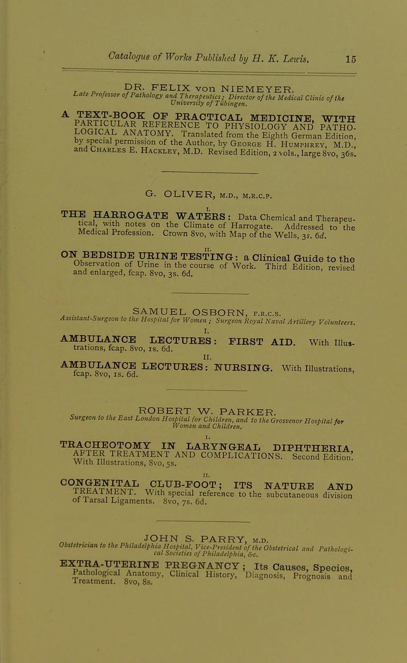 T , o r P^; ^ELIX von NIEMEYER. Lale Professor of Pathology and Therapeutics; Director of the Medical Clinic of the Umverstty of Tubingen. t?a-??t^t?x9°^ practical medicine, with fnrTrAV^^S.?.^^^^^^^^ TO PHYSIOLOGY AND PATHO- LOGICAL ANATOMY. Translated from the Eighth German Edition, by special permission of the Author, by George H. Humphrey, M.D , and Charles E. Hackley, M.D. Revised Edition, 2 vols., large 8vo, 36s! G. OLIVER, M.D., M.R.c.p. THE HARROGATE WATERS: Data Chemical and Therapeu- ^!ri; T'il' ° Climate of Harrogate. Addressed to the Medical Profession. Crown 8vo, with Map of the Wells, 3s. M. ON BEDSIDE URINE TESTING: a Clinical Guide to the Observation of Urine in the course of Work. Third Edition, revised and enlarged, fcap. 8vo, 3s. 6d. SAMUEL OSBORN, f.r.c.s. Assistant-Surgeon to the Hospital for Women ; Surgeon Royal Naval Artillery Volunteers. I. AMBULANCE LECTURES: FIRST AID. With Illus- trations, fcap. 8vo, is. 6d. II. AMBULANCE LECTURES: NURSING. With Illustrations, leap. 8vo, IS. 6d. ROBERT W. PARKER. burgeon to the East London Hospital for Children, and to the Grosvenor Hospital for Women and Children. TRACHEOTOMY IN LARYNGEAL DIPHTHERIA TREATMENT AND COMPLICATIONS. Second E^Iti^! With Illustrations, 8vo, 5s, n. ^°T^?™^N^^ 5 ITS NATURE AND ^r-^^ ^r-- ^'^^ &V^<^^^^ reference to the subcutaneous division 01 larsal Ligaments. 8vo, 7s. 6d. , , JOHN S. PARRY, m.d. Obstetrtctan to the Philadelphia Hospital, Vice-President of the Obstetrical and Patholoni. cal Societies of Philadelphia, &c. EXTRA-UTERINE PREGNANCY ; Its Causes, Species, Pathological Anatomy, Clinical History, Diagnosis, Prognosis and Treatment. 8vo, 8s.