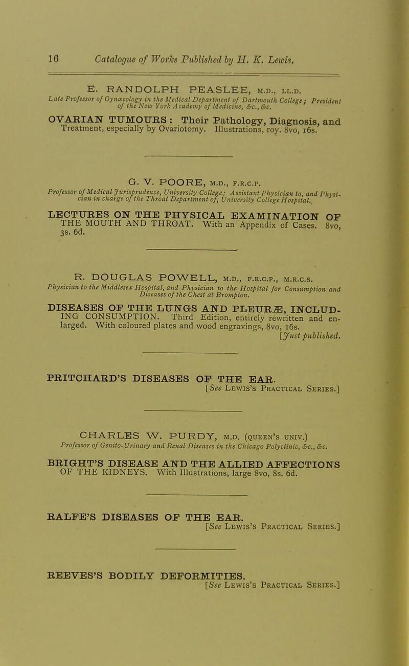 E. RANDOLPH PEASLEE, m.d., ll.d. Late Professor of Gyncecology in the Medical Department of Dartmouth College ; President of the New York Academy of Medicine, &c., &c. OVABIAN TUMOURS : Their Pathology, Diagnosis, and Treatment, especially by Ovariotomy. Illustrations, roy. 8vo, i6s. G. V. POORE, M.D., F.R.C.P. Professor of Medical Jurisprudence, University College; Assistant Physician to and Physi- cian in charge of the Throat Department of. University College Hospital., LECTURES ON THE PHYSICAL EXAMINATION OF THE MOUTH AND THROAT. With an Appendix of Cases. 8vo, 3S. 6d. R. DOUGLAS POWELL, m.d., f.r.c.p., m.r.c.s. Physician to the Middlesex Hospital, and Physician to the Hospital for Consumption and Diseases of the Chest at Brompton. DISEASES OP THE LUNGS AND PLEURA, INCLUD- ING CONSUMPTION. Third Edition, entirely rewritten and en- larged. With coloured plates and wood engravings, 8vo, i6s. [jfust published. PRITCHARD'S DISEASES OP THE EAR. [See Lewis's Practical Series.] CHARLES W. PURDY, m.d. (queen's univ.) Professor of Genito-Urinary and Renal Diseases in the Chicago Polyclinic, &c., &c. BRIGHT'S DISEASE AND THE ALLIED AFFECTIONS OF THE KIDNEYS. With Illustrations, large 8vo, Ss. 6d. RALFE'S DISEASES OF THE EAR. {Sec Lewis's Practical Series.] REEVES'S BODILY DEFORMITIES. [Sec Lewis's Practical Series.]