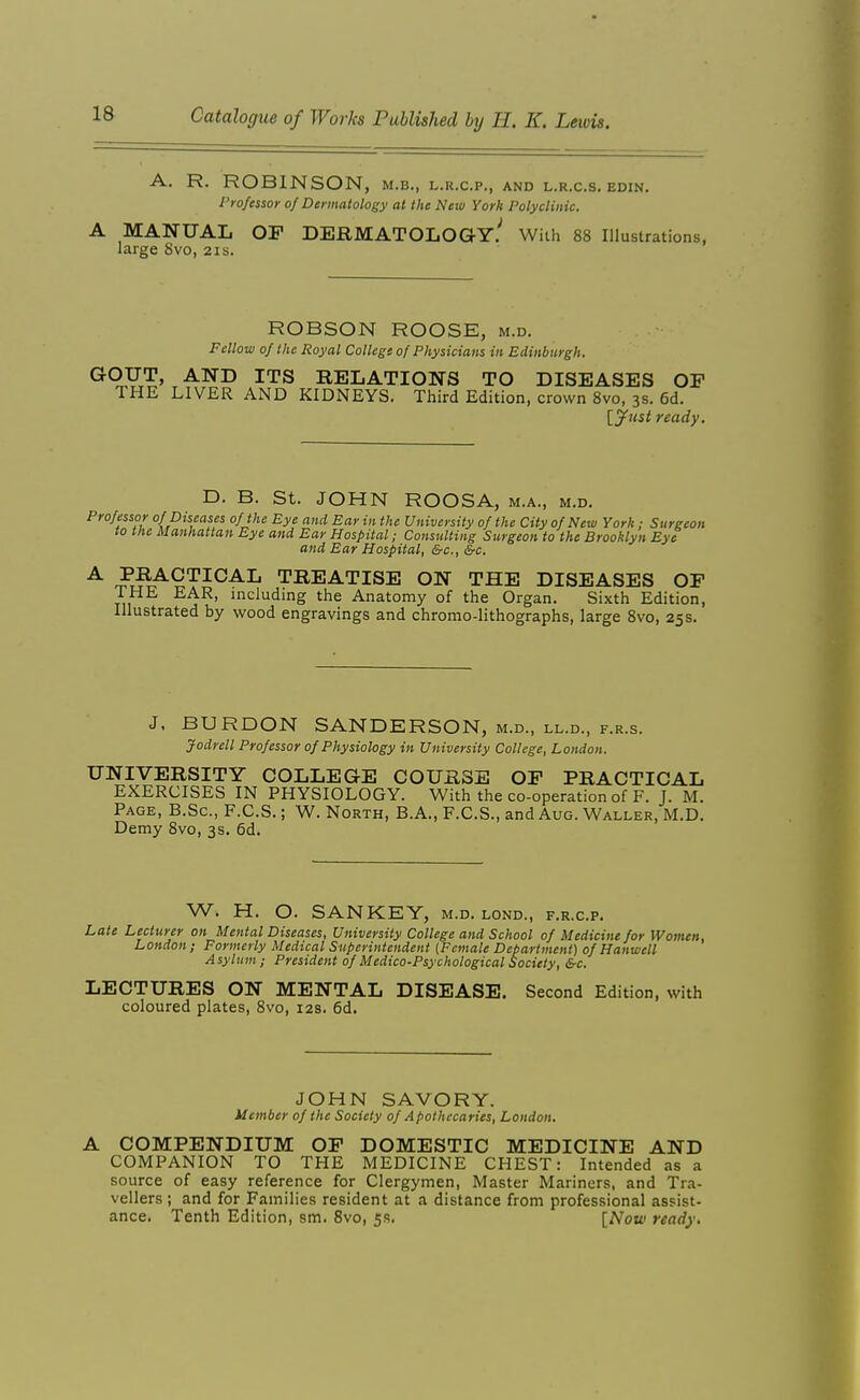 A. R. ROBINSON, M.B., L.R.C.P., AND L.R.C.S. EDIN. Professor of Dermatology at the New York Polyclinic. A MANUAL OP DERMATOLOGY^ With 88 Illustrations, large 8vo, 21s. ROBSON ROOSE, m.d. Fellow of the Royal Collegs of Physicians in Edinburgh. G-OITT, AND ITS RELATIONS TO DISEASES OP THE LIVER AND KIDNEYS. Third Edition, crown 8vo, 3s. 6d. \_ynst ready. D. B. St. JOHN ROOSA, m.a., m.d. Professor of Diseases of the Eye and Ear in the University of the City of New York : Surgeon to the Manhattan Eye and Ear Hospital; Consulting Surgeon to the Brooklyn Eyt and Ear Hospital, &c., &c. A PRACTICAL TREATISE ON THE DISEASES OP THE EAR, including the Anatomy of the Organ. Sixth Edition, Illustrated by wood engravings and chromo-lithographs, large 8vo, 25s. J. BURDON SANDERSON, m.d., ll.d., f.r.s. Jodrell Professor of Physiology in University College, London. UNIVERSITY COLLEGE COURSE OP PRACTICAL EXERCISES IN PHYSIOLOGY. With the co-operation of F. J. M. Page, B.Sc, F.C.S. ; W. North, B.A., F.C.S., and Aug. Waller, M.D. Demy 8vo, 3s. 6d, W. H. O. SANKEY, m.d. lond., f.r.c.p. Late Lecturer on Mental Diseases, University College and School of Medicine for Women, London; Formerly Medical Superintendent {Female Department) of Hanwell Asylum; President of Medico-Psychological Society, &c. LECTURES ON MENTAL DISEASE. Second Edition, with coloured plates, 8vo, 12s. 6d, JOHN SAVORY. Member of the Society of Apothecaries, London. A COMPENDIUM OP DOMESTIC MEDICINE AND COMPANION TO THE MEDICINE CHEST: Intended as a source of easy reference for Clergymen, Master Mariners, and Tra- vellers ; and for Families resident at a distance from professional assist- ance. Tenth Edition, sm. 8vo, 5.?. {Now ready.