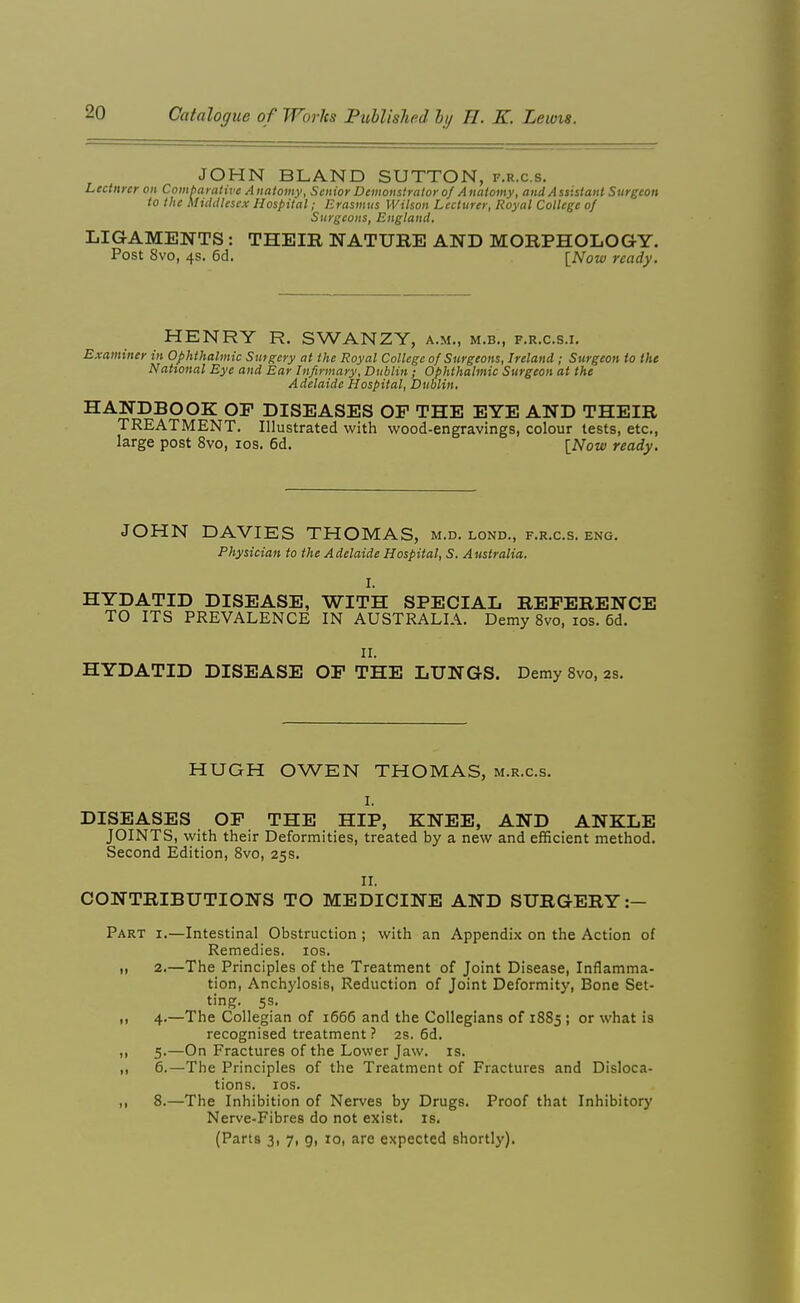 JOHN BLAND SUTTON, f.r.c.s. Lcctnnr on Combnralive Anatomy, Senior Demonstrator of Anatomy, and Assistant Surgeon to the Mttitllesex Hospital; Erasmus Wilson Lecturer, Royal College of Surgeons, England. LIGAMENTS : THEIR NATURE AND MORPHOLOGY. Post 8vo, 4s. 6d. [Now ready. HENRY R. SWANZY, a.m., m.b., f.r.c.s.i. Examiner in Ophthalmic Surgery at the Royal College of Surgeons, Ireland ; Surgeon to the Natvonal Bye and Ear Infirmary, Dublin; Ophthalmic Surgeon at the Adelaide Hospital, Dublin. HANDBOOK OF DISEASES OF THE EYE AND THEIR TREATMENT. Illustrated with wood-engravings, colour tests, etc., large post 8vo, los. 6d. [Now ready. JOHN DAVIES THOMAS, m.d. lond., f.r.c.s. eng. Physician to the Adelaide Hospital, S. Australia. I. HYDATID DISEASE, WITH SPECIAL REFERENCE TO ITS PREVALENCE IN AUSTRALIA. Demy 8vo, los. 6d. II. HYDATID DISEASE OF THE LUNGS. Demy 8vo, 2s. HUGH OWEN THOMAS, m.r.c.s. I. DISEASES OF THE HIP, KNEE, AND ANKLE JOINTS, with their Deformities, treated by a new and efficient method. Second Edition, 8vo, 25s, II. CONTRIBUTIONS TO MEDICINE AND SURGERY:— Part i.—Intestinal Obstruction ; with an Appendix on the Action of Remedies. los. I, 2.—The Principles of the Treatment of Joint Disease, Inflamma- tion, Anchylosis, Reduction of Joint Deformity, Bone Set- ting. 5s. ,1 4.—The Collegian of 1666 and the Collegians of 1885 ; or what is recognised treatment ? 2S. 6d. „ 5.—On Fractures of the Lower Jaw. is. ,, 6.—The Principles of the Treatment of Fractures and Disloca- tions, los. ,, 8.—The Inhibition of Nerves by Drugs. Proof that Inhibitory Nerve-Fibres do not exist, is. (Parts 3, 7, 9, 10, are expected shortly).