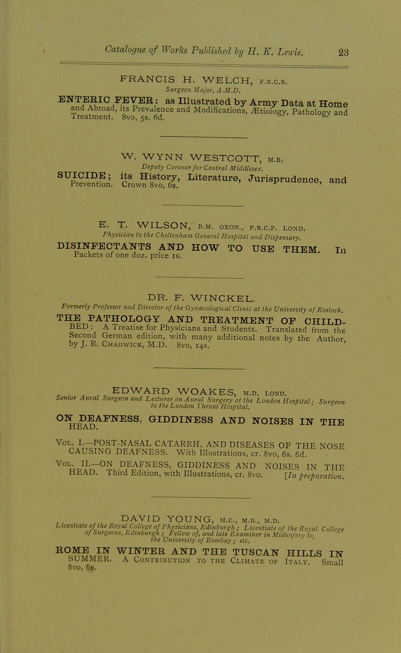 FRANCIS H. WELCH, f.r.c.s. Surgeon Major, A.M.D, ENTERIC FEVER: as Illustrated by Army Data at Home and Abroad, its Prevalence and Modifications, Etiology, Pathology and Treatment. 8vo, 5s. 6d. ^-^ W. WYNN WESTCOTT, m.b. Deputy Coroner for Central Middlesex. ^prSn'. cfow?Sl?'6l' 'Jurisprudence, and E. T. WILSON,' B.M. oxoN., f.r.c.p. lond. Physician to the Cheltenham General Hospital and Dispensary. DISINFECTANTS AND HOW TO USE THEM In Packets of one doz. price is. DR. F. WINCKEL. Formerly Professor and Director of the Gynecological Clinic at the University of Rostock. THE PATHOLOGY AND TREATMENT OF CHILD- BED : A Treatise for Physicians and Students. Translated from the Second German edition, with many additional notes by the Author by J. R. Chadwick, M.D. 8vo, 14s. ' c , o EDWARD WOAKES, m.d. lond. Semor Aural Surgeon and Lecturer on Aural Surgery at the London Hospital ■ Sureeon to the London Throat Hospital. ' ^ giddiness and NOISES IN THE HEAD. Vol. I.—POST-NASAL CATARRH, AND DISEASES OF THE NOSE CAUSING DEAFNESS. With Illustrations, cr. 8vo, 6s. 6d. Vol. II.—on DEAFNESS, GIDDINESS AND NOISES IN THE HEAD. Third Edition, with Illustrations, cr. Svo. [/)t preparation. DAVID YOUNG, m.c, m.b., m.d. Licentiate of the Royal College of Physicians, Edinburgh ; Licentiate of the Royal Collctre of Surgeons, Edinburgh ; Fellow of, and late Examiner in Midwifery to the University of Bombay ; etc. ROME IN WINTER AND THE TUSCAN HILLS IN SUMMER. A Contribution to the Climate of Italy. Small Svo, 68.