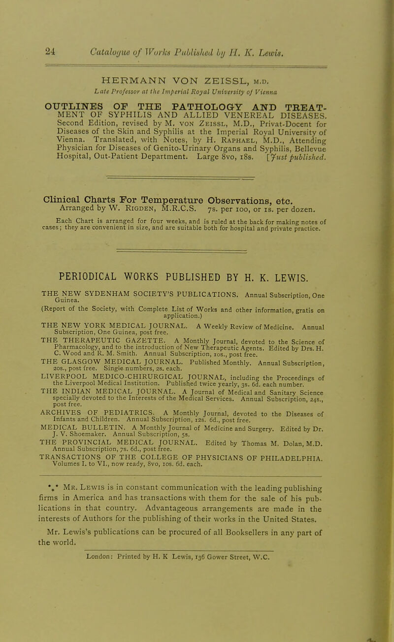 HERMANN VON ZEISSL, m.». Late Professor at the Imperial Royal Uitiversily oj Vienna OUTLINES OP THE PATHOLOGY AND TREAT- MENT OF SYPHILIS AND ALLIED VENEREAL DISEASES. Second Edition, revised by M, von Zeissl, M.D., Privat-Docent for Diseases of the Skin and Syphilis at the Imperial Royal University of Vienna. Translated, with Notes, by H. Raphael, M.D., Attending Physician for Diseases of Genito-Urinary Organs and Syphilis, Bellevue Hospital, Out-Patient Department. Large 8vo, i8s. {^ust published. Clinical Charts Por Temperature Observations, etc. Arranged by W. Rigden, M.R.C.S. 7s. per ioo, or is. per dozen. Each Chart is arranged for four weeks, and is ruled at the back for making notes of cases ; they are convenient in size, and are suitable both for hospital and private practice. PERIODICAL WORKS PUBLISHED BY H. K. LEWIS. THE NEW SYDENHAM SOCIETY'S PUBLICATIONS. Annual Subscription, One Guinea. (Report of the Society, with Complete List of Works and other information, gratis on application.) THE NEW YORK MEDICAL JOURNAL. A Weekly Review of Medicine. Annual Subscription, One Guinea, post free. THE THERAPEUTIC GAZETTE. A Monthly Journal, devoted to the Science of Pharmacology, and to the introduction of New Therapeutic Agents. Edited by Drs. H. C. Wood and R. M. Smith. Annual Subscription, 10s., post free. THE GLASGOW MEDICAL JOURNAL. Published Monthly. Annual Subscription, 20s., post free. Single numbers, 2s. each. LIVERPOOL MEDICO-CHIRURGICAL JOURNAL, including the Proceedings of the Liverpool Medical Institution. Published twice yearly, 3s. 6d. each number. THE INDIAN MEDICAL JOURNAL. A Journal of Medical and Sanitary Science specially devoted to the Interests of the Medical Services. Annual Subscription, 24s., post free. ARCHIVES OF PEDIATRICS. A Monthly Journal, devoted to the Diseases of Infants and Children. Annual Subscription, 12s. 6d., post free. MEDICAL BULLETIN. A Monthly Journal of Medicine and Surgery. Edited by Dr. J. V. Shoemaker. Annual Subscription, 5s. THE PROVINCIAL MEDICAL JOURNAL. Edited by Thomas M. Dolan, M.D. Annual Subscription, 7s. 6d., post tree. TRANSACTIONS OF THE COLLEGE OF PHYSICIANS OF PHILADELPHIA. Volumes I. to VI., now ready, Svo, los. 6d. each. %* Mr. Lewis is in constant communication with the leading publishing firms in America and has transactions with them for the sale of his pub- lications in that country. Advantageous arrangements are made in the interests of Authors for the publishing of their works in the United States. Mr. Lewis's publications can be procured of all Booksellers in any part of the world. London: Printed by H. K Lewis, 136 Gower Street, W.C.