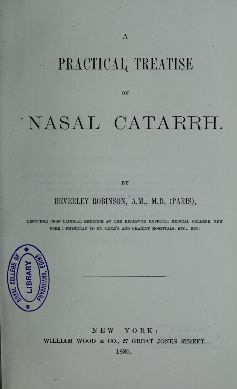 A PRACTICAL TREATISE ON NASAL CATARRH. BEVERLEY ROBINSON, A.M., M.D. (PARIS), LECTURER UPON CLINICAL MEDICINE AT THE BELLEVUE HOSPITAL MEDICAL COLLEGE, NEW YORK ; PHYSICIAN TO ST. LUKE’S AND CHARITY HOSPITALS, ETC., ETC. NEW YORK: WILLIAM WOOD & CO., 27 GREAT JONES STREET. 1880,