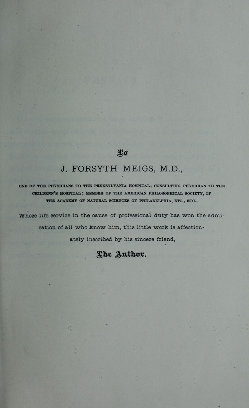 J. FORSYTH MEIGS, M.D., ONE OF THE PHYSICIANS TO THE PENNSYLVANIA HOSPITAL; CONSULTING PHYSICIAN TO THE CHILDREN’S HOSPITAL ; MEMBER OF THE AMERICAN PHILOSOPHICAL SOCIETY, OF THE ACADEMY OF NATURAL SCIENCES OF PHILADELPHIA, ETC., ETC., Whose life service in the cause of professional duty has won the admi- ration of all who know him, this little work is affection- ately inscribed by his sincere friend,