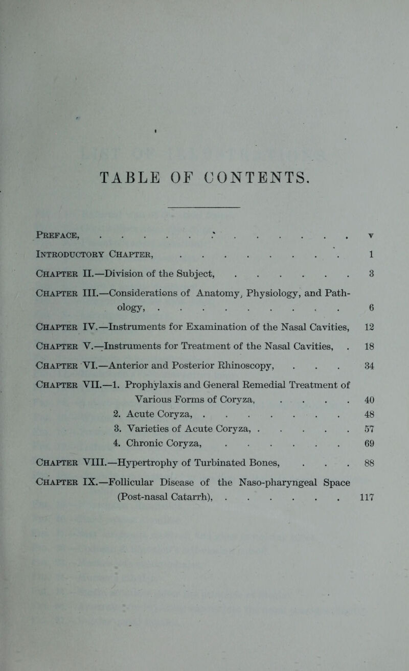 TABLE OF CONTENTS. Preface, .' v Introductory Chapter, 1 Chapter II.—Division of the Subject, 3 Chapter III.—Considerations of Anatomy, Physiology, and Path- ology, 6 Chapter IV.—Instruments for Examination of the Nasal Cavities, 12 Chapter V.—Instruments for Treatment of the Nasal Cavities, . 18 Chapter VI.—Anterior and Posterior Rhinoscopy, ... 34 Chapter VII.—1. Prophylaxis and General Remedial Treatment of Various Forms of Coryza, .... 40 2. Acute Coryza, 48 3. Varieties of Acute Coryza, 57 4. Chronic Coryza, 69 Chapter VIII.—Hypertrophy of Turbinated Bones, ... 88 Chapter IX.—Follicular Disease of the Naso-pharyngeal Space (Post-nasal Catarrh), 117