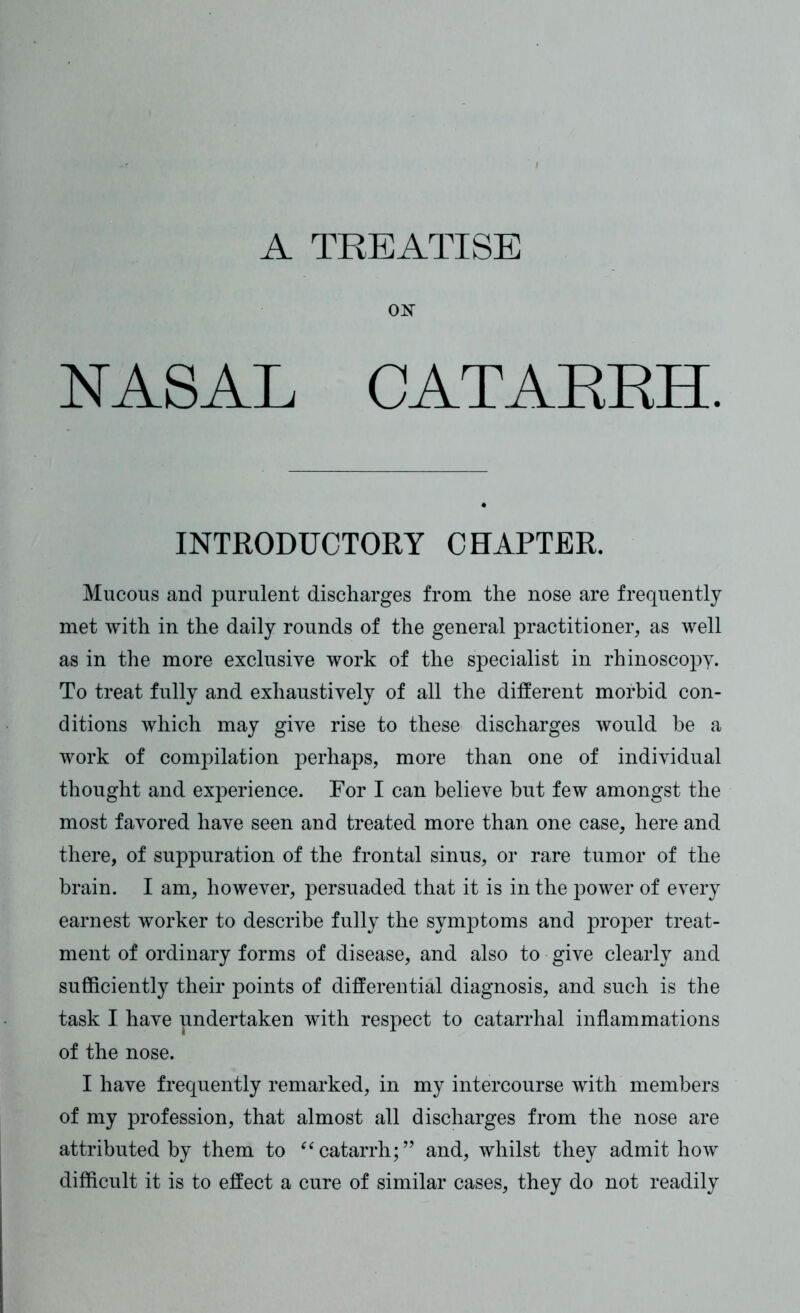 A TREATISE ON NASAL CATARRH. INTRODUCTORY CHAPTER. Mucous and purulent discharges from the nose are frequently met with in the daily rounds of the general practitioner, as well as in the more exclusive work of the specialist in rhinoscopy. To treat fully and exhaustively of all the different morbid con- ditions which may give rise to these discharges would he a work of compilation perhaps, more than one of individual thought and experience. For I can believe but few amongst the most favored have seen and treated more than one case, here and there, of suppuration of the frontal sinus, or rare tumor of the brain. I am, however, persuaded that it is in the power of every earnest worker to describe fully the symptoms and proper treat- ment of ordinary forms of disease, and also to give clearly and sufficiently their points of differential diagnosis, and such is the task I have undertaken with respect to catarrhal inflammations of the nose. I have frequently remarked, in my intercourse with members of my profession, that almost all discharges from the nose are attributed by them to “catarrh;” and, whilst they admit how difficult it is to effect a cure of similar cases, they do not readily
