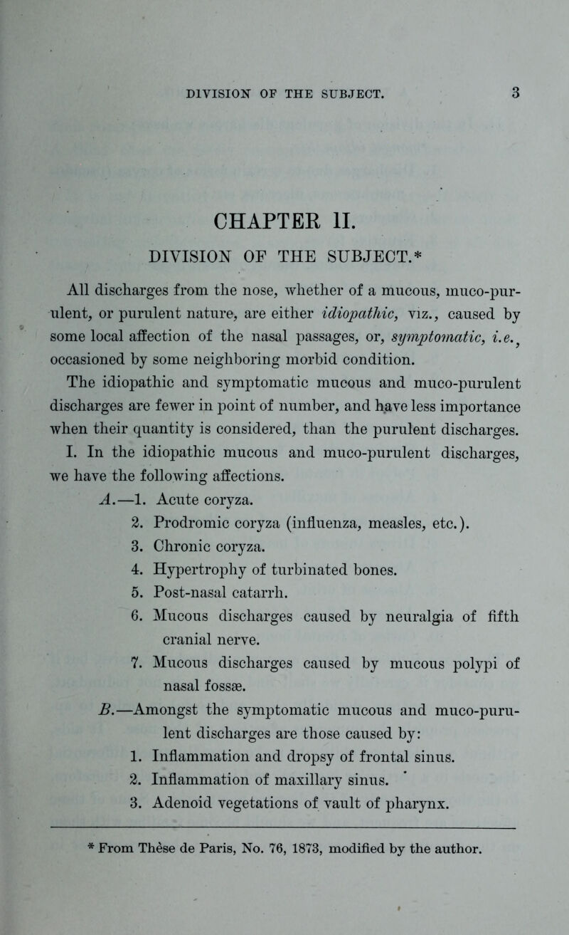 CHAPTER II. DIVISION OF THE SUBJECT.* All discharges from the nose, whether of a mucous, muco-pur- ulent, or purulent nature, are either idiopathic, viz., caused by some local affection of the nasal passages, or, symptomatic, i.e.} occasioned by some neighboring morbid condition. The idiopathic and symptomatic mucous and muco-purulent discharges are fewer in point of number, and have less importance when their quantity is considered, than the purulent discharges. I. In the idiopathic mucous and muco-purulent discharges, we have the following affections. A. —1. Acute coryza. 2. Prodromic coryza (influenza, measles, etc.). 3. Chronic coryza. 4. Hypertrophy of turbinated bones. 5. Post-nasal catarrh. 6. Mucous discharges caused by neuralgia of fifth cranial nerve. 7. Mucous discharges caused by mucous polypi of nasal fossae. B. —Amongst the symptomatic mucous and muco-puru- lent discharges are those caused by: 1. Inflammation and dropsy of frontal sinus. 2. Inflammation of maxillary sinus. 3. Adenoid vegetations of vault of pharynx. * From These de Paris, No. 76, 1873, modified by the author.