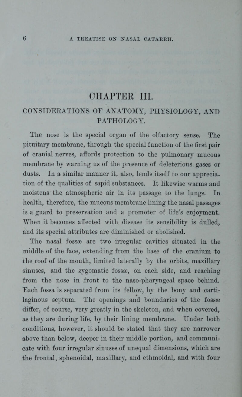 CHAPTER III. CONSIDERATIONS OF ANATOMY, PHYSIOLOGY, AND PATHOLOGY. The nose is the special organ of the olfactory sense. The pituitary membrane, through the special function of the first pair of cranial nerves, affords protection to the pulmonary mucous membrane by warning us of the presence of deleterious, gases or dusts. In a similar manner it, also, lends itself to our apprecia- tion of the qualities of sapid substances. It likewise warms and moistens the atmospheric air in its passage to the lungs. In health, therefore, the mucous membrane lining the nasal passages is a guard to preservation and a promoter of life’s enjoyment. When it becomes affected with disease its sensibility is dulled, and its special attributes are diminished or abolished. The nasal fossae are two irregular cavities situated in the middle of the face, extending from the base of the cranium to the roof of the mouth, limited laterally by the orbits, maxillary sinuses, and the zygomatic fossae, on each side, and reaching from the nose in front to the naso-pharyngeal space behind. Each fossa is separated from its fellow, by the bony and carti- laginous septum. The openings and boundaries of the fossae differ, of course, very greatly in the skeleton, and when covered, as they are during life, by their lining membrane. Under both conditions, however, it should be stated that they are narrower above than below, deeper in their middle portion, and communi- cate with four irregular sinuses of unequal dimensions, which are the frontal, sphenoidal, maxillary, and ethmoidal, and with four