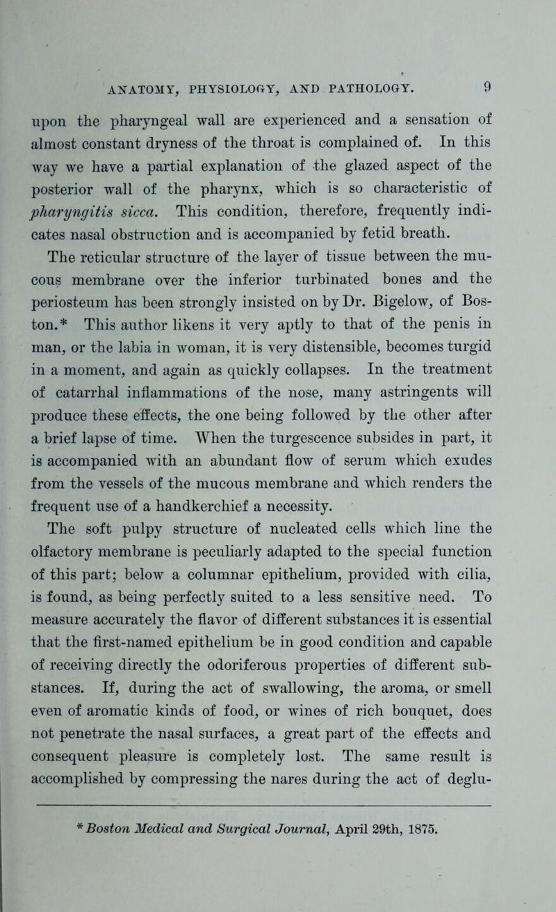 upon the pharyngeal wall are experienced and a sensation of almost constant dryness of the throat is complained of. In this way we have a partial explanation of the glazed aspect of the posterior wall of the pharynx, which is so characteristic of pharyngitis sicca. This condition, therefore, frequently indi- cates nasal obstruction and is accompanied by fetid breath. The reticular structure of the layer of tissue between the mu- cous membrane over the inferior turbinated bones and the periosteum has been strongly insisted on by Dr. Bigelow, of Bos- ton. * This author likens it very aptly to that of the penis in man, or the labia in woman, it is very distensible, becomes turgid in a moment, and again as quickly collapses. In the treatment of catarrhal inflammations of the nose, many astringents will produce these effects, the one being followed by the other after a brief lapse of time. When the turgescence subsides in part, it is accompanied with an abundant flow of serum which exudes from the vessels of the mucous membrane and which renders the frequent use of a handkerchief a necessity. The soft pulpy structure of nucleated cells which line the olfactory membrane is peculiarly adapted to the special function of this part; below a columnar epithelium, provided with cilia, is found, as being perfectly suited to a less sensitive need. To measure accurately the flavor of different substances it is essential that the first-named epithelium be in good condition and capable of receiving directly the odoriferous properties of different sub- stances. If, during the act of swallowing, the aroma, or smell even of aromatic kinds of food, or wines of rich bouquet, does not penetrate the nasal surfaces, a great part of the effects and consequent pleasure is completely lost. The same result is accomplished by compressing the nares during the act of deglu- * Boston Medical and Surgical Journal, April 29th, 1875.