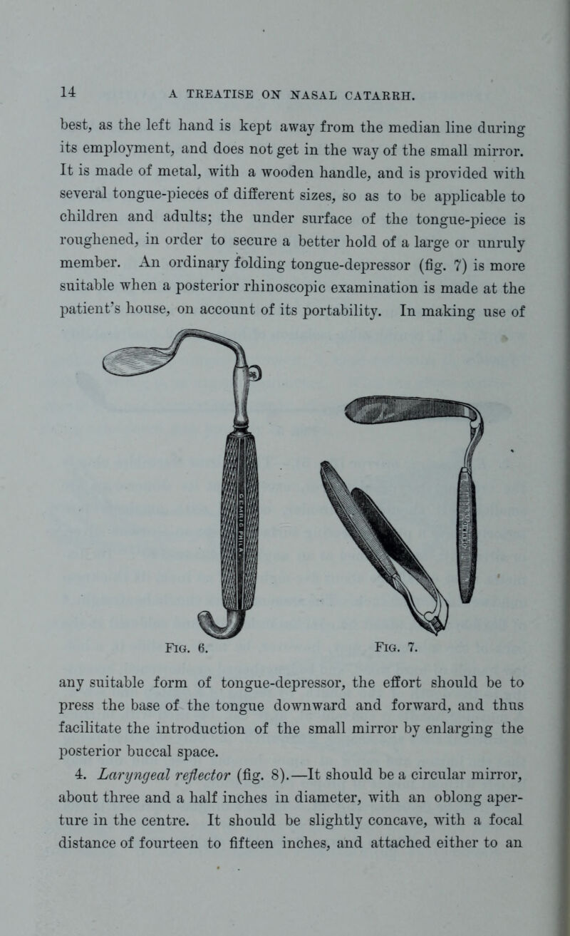 best, as the left hand is kept away from the median line during its employment, and does not get in the way of the small mirror. It is made of metal, with a wooden handle, and is provided with several tongue-pieces of different sizes, so as to be applicable to children and adults; the under surface of the tongue-piece is roughened, in order to secure a better hold of a large or unruly member. An ordinary folding tongue-depressor (fig. 7) is more suitable when a posterior rhinoscopic examination is made at the patient’s house, on account of its portability. In making use of Fig. 6. Fig. 7. any suitable form of tongue-depressor, the effort should be to press the base of the tongue downward and forward, and thus facilitate the introduction of the small mirror by enlarging the posterior buccal space. 4. Laryngeal reflector (fig. 8).—It should be a circular mirror, about three and a half inches in diameter, with an oblong aper- ture in the centre. It should be slightly concave, with a focal distance of fourteen to fifteen inches, and attached either to an