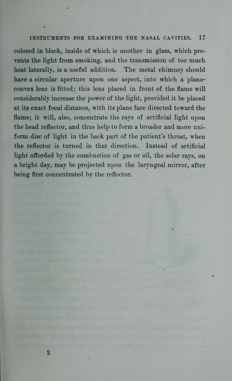 colored in black, inside of which is another in glass, which pre- vents the light from smoking, and the transmission of too much heat laterally, is a useful addition. The metal chimney should have a circular aperture upon one aspect, into which a plano- convex lens is fitted; this lens placed in front of the flame will considerably increase the power of the light, provided it be placed at its exact focal distance, with its plane face directed toward the flame; it will, also, concentrate the rays of artificial light upon the head reflector, and thus help to form a broader and more uni- form disc of light in the back part of the patient’s throat, when the reflector is turned in that direction. Instead of artificial light afforded by the combustion of gas or oil, the solar rays, on a bright day, may be projected upon the laryngeal mirror, after being first concentrated by the reflector. 2