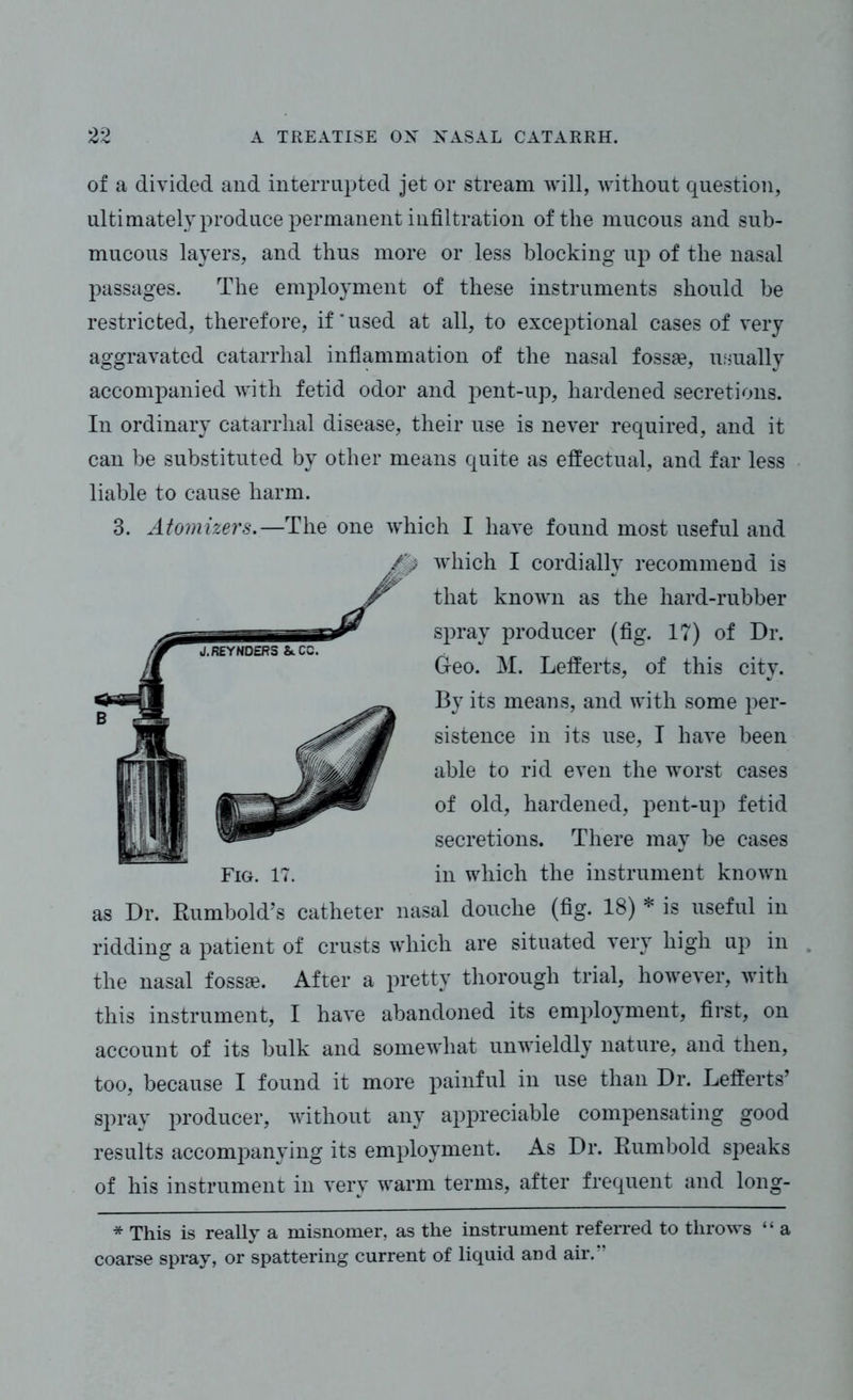 of a divided and interrupted jet or stream will, without question, ultimately produce permanent infiltration of the mucous and sub- mucous layers, and thus more or less blocking up of the nasal passages. The employment of these instruments should be restricted, therefore, if’used at all, to exceptional cases of very aggravated catarrhal inflammation of the nasal fossae, usually accompanied with fetid odor and pent-up, hardened secretions. In ordinary catarrhal disease, their use is never required, and it can be substituted by other means quite as effectual, and far less liable to cause harm. 3. Atomizers.—The one which I have found most useful and as Dr. Rumbold’s catheter nasal douche (fig. 18) * is useful in ridding a patient of crusts which are situated very high up in . the nasal fossae. After a pretty thorough trial, however, with this instrument, I have abandoned its employment, first, on account of its bulk and somewhat unwieldly nature, and then, too, because I found it more painful in use than Dr. Lefferts’ spray producer, without any appreciable compensating good results accompanying its employment. As Dr. Rumbold speaks of his instrument in very warm terms, after frequent and long- * This is really a misnomer, as the instrument referred to throws “ a coarse spray, or spattering current of liquid and air.” /> which I cordially recommend is Fig. 17. that known as the hard-rubber spray producer (fig. 17) of Dr. Geo. M. Lefferts, of this city. By its means, and with some per- sistence in its use, I have been able to rid even the worst cases of old, hardened, pent-up fetid secretions. There may be cases in which the instrument known