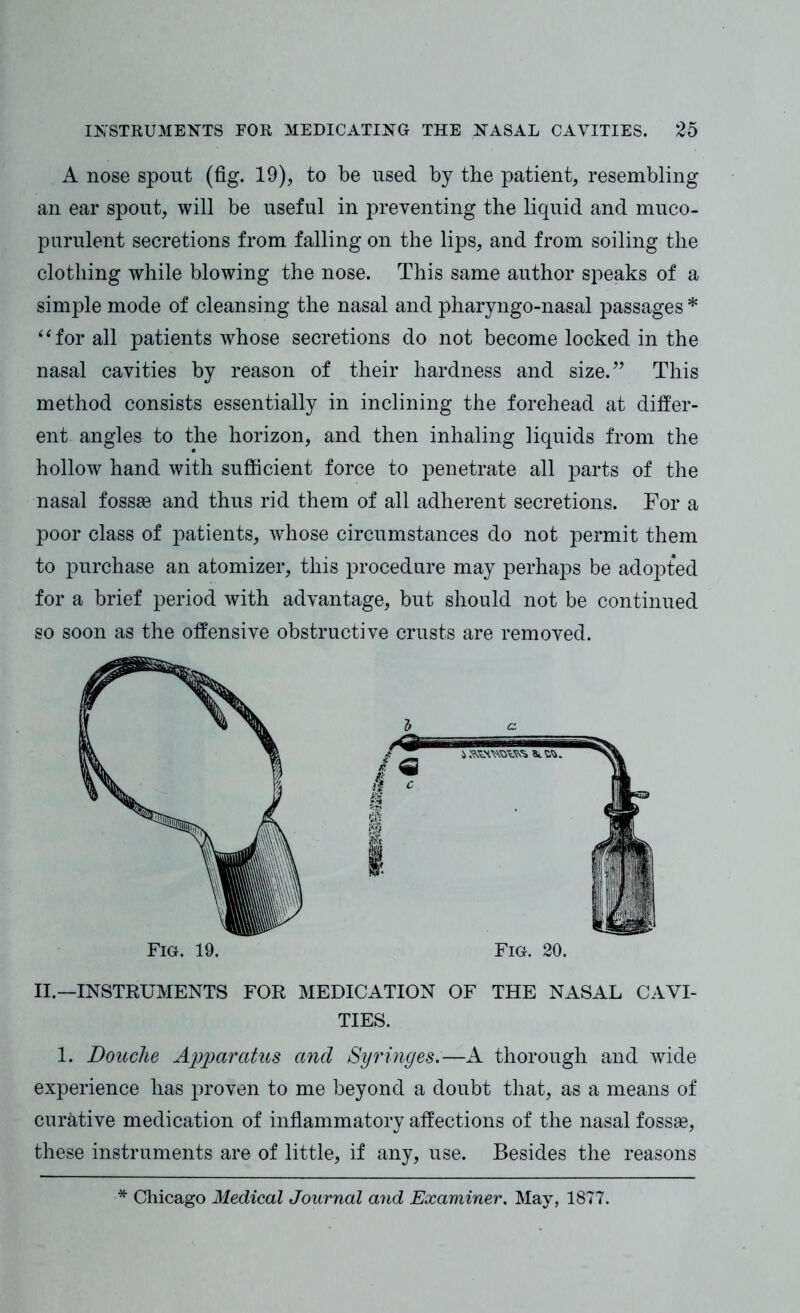 A nose spont (fig. 19), to be used by the patient, resembling an ear spout, will be useful in preventing the liquid and muco- purulent secretions from falling on the lips, and from soiling the clothing while blowing the nose. This same author speaks of a simple mode of cleansing the nasal and pharyngo-nasal passages * “for all patients whose secretions do not become locked in the nasal cavities by reason of their hardness and size.” This method consists essentially in inclining the forehead at differ- ent angles to the horizon, and then inhaling liquids from the hollow hand with sufficient force to penetrate all parts of the nasal fossae and thus rid them of all adherent secretions. For a poor class of patients, whose circumstances do not permit them to purchase an atomizer, this procedure may perhaps be adopted for a brief period with advantage, but should not be continued so soon as the offensive obstructive crusts are removed. Fig. 19. Fig. 20. II.—INSTRUMENTS FOR MEDICATION OF THE NASAL CAVI- TIES. 1. Douche Apparatus and Syringes.—A thorough and wide experience has proven to me beyond a doubt that, as a means of curative medication of inflammatory affections of the nasal fossae, these instruments are of little, if any, use. Besides the reasons * Chicago Medical Journal and Examiner. May, 1877.