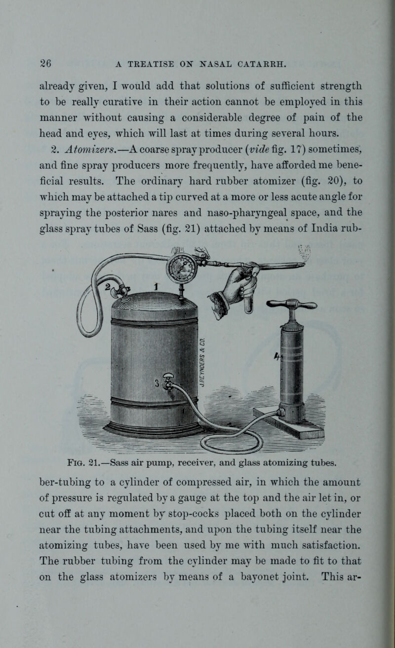 already given, I would add that solutions of sufficient strength to be really curative in their action cannot be employed in this manner without causing a considerable degree of pain of the head and eyes, which will last at times during several hours. 2. Atomizers.—A coarse spray producer (videiig. 17) sometimes, and fine spray producers more frequently, have afforded me bene- ficial results. The ordinary hard rubber atomizer (fig. 20), to which may be attached a tip curved at a more or less acute angle for spraying the posterior nares and naso-pharyngeal space, and the glass spray tubes of Sass (fig. 21) attached by means of India rub- Fig. 21.—Sass air pump, receiver, and glass atomizing tubes. ber-tubing to a cylinder of compressed air, in which the amount of pressure is regulated by a gauge at the top and the air let in, or cut off at any moment by stop-cocks placed both on the cylinder near the tubing attachments, and upon the tubing itself near the atomizing tubes, have been used by me with much satisfaction. The rubber tubing from the cylinder may be made to fit to that on the glass atomizers by means of a bayonet joint. This ar-