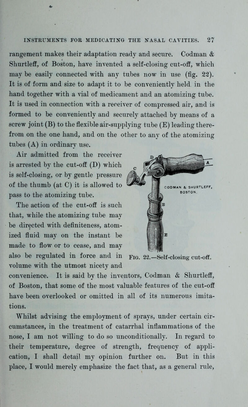 rangement makes their adaptation ready and secure. Codman & Shurtleff, of Boston, have invented a self-closing cut-off, which may be easily connected with any tubes now in use (fig. 22). It is of form and size to adapt it to be conveniently held in the hand together with a vial of medicament and an atomizing tube. It is used in connection with a receiver of compressed air, and is formed to be conveniently and securely attached by means of a screw joint (B) to the flexible air-supplying tube (E) leading there- from on the one hand, and on the other to any of the atomizing tubes (A) in ordinary use. Air admitted from the receiver is arrested by the cut-off (D) which is self-closing, or by gentle pressure of the thumb (at C) it is allowed to pass to the atomizing tube. The action of the cut-off is such that, while the atomizing tube may be directed with definiteness, atom- ized fluid may on the instant be made to flow or to cease, and may also be regulated in force and in volume with the utmost nicety and convenience. It is said by the inventors, Codman & Shurtleff, of Boston, that some of the most valuable features of the cut-off have been overlooked or omitted in all of its numerous imita- tions. Whilst advising the employment of sprays, under certain cir- cumstances, in the treatment of catarrhal inflammations of the nose, I am not willing to do so unconditionally. In regard to their temperature, degree of strength, frequency of appli- cation, I shall detail my opinion further on. But in this place, I would merely emphasize the fact that, as a general rule, Fig. 22.—Self-closing cut-off.