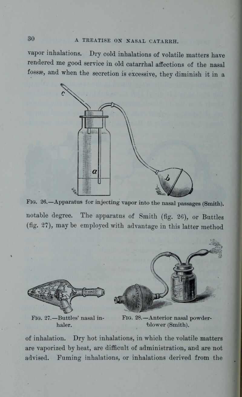 80 vapor inhalations. Dry cold inhalations of volatile matters have rendered me good service in old catarrhal affections of the nasal fossae, and when the secretion is excessive, they diminish it in a Fig. 26. Apparatus for injecting vapor into the nasal passages (Smith). notable degree. The apparatus of Smith (fig. 26), or Buttles (fig. 27), may be employed with advantage in this latter method Fig. 27.—Butties’ nasal in- haler. Fig. 28.—Anterior nasal powder- blower (Smith). of inhalation. Dry hot inhalations, in which the volatile matters are vaporized by heat, are difficult of administration, and are not advised. Fuming inhalations, or inhalations derived from the