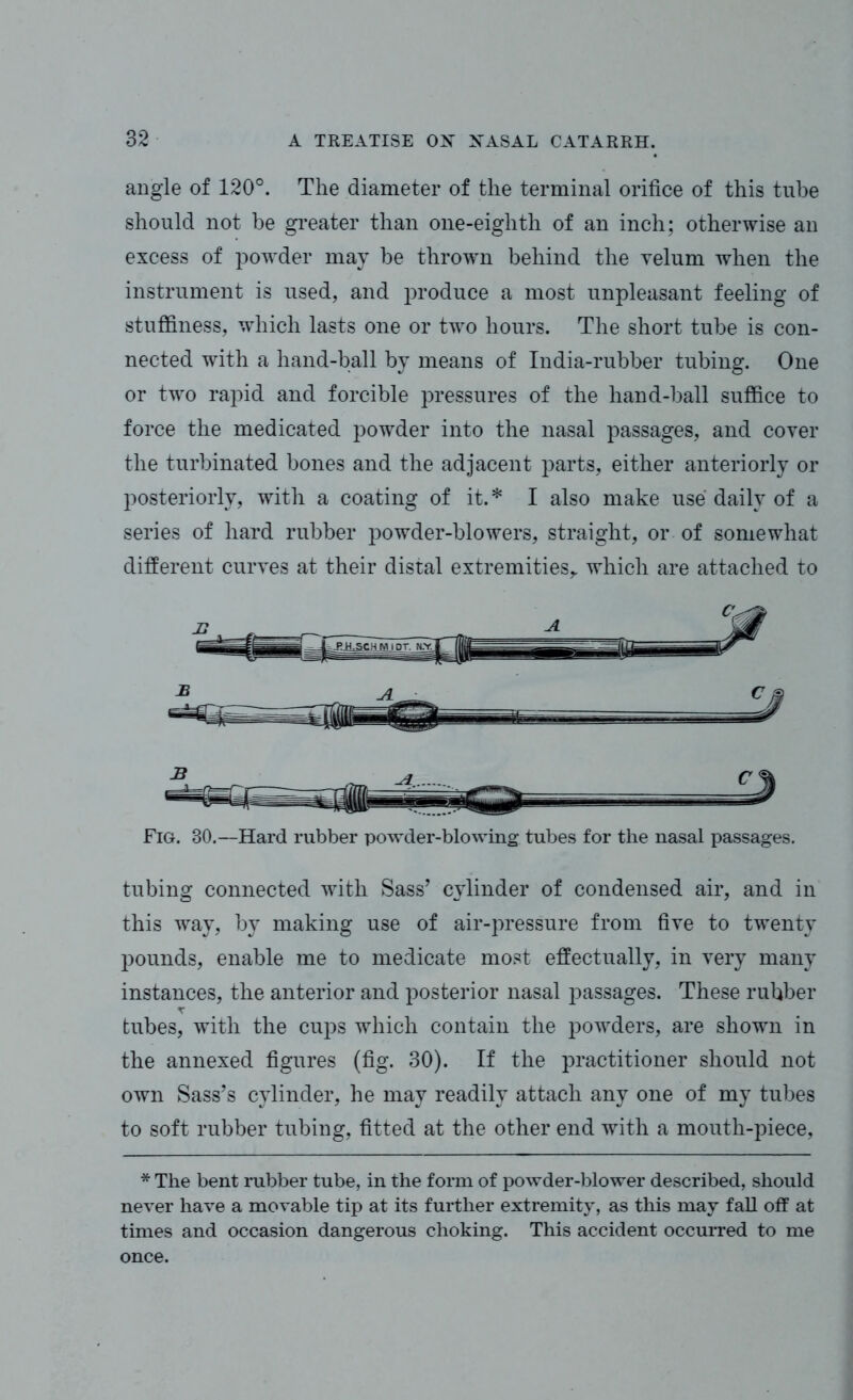 angle of 120°. The diameter of the terminal orifice of this tube should not be greater than one-eighth of an inch; otherwise an excess of powder may be thrown behind the yelum when the instrument is used, and produce a most unpleasant feeling of stuffiness, which lasts one or two hours. The short tube is con- nected with a hand-ball by means of India-rubber tubing. One or two rapid and forcible pressures of the hand-ball suffice to force the medicated powder into the nasal passages, and cover the turbinated bones and the adjacent parts, either anteriorly or posteriorly, with a coating of it.* I also make use daily of a series of hard rubber powder-blowers, straight, or of somewhat different curves at their distal extremities,, which are attached to Fig. 30.—Hard rubber powder-blowing tubes for the nasal passages. tubing connected with Sass’ cylinder of condensed air, and in this way, by making use of air-pressure from five to twenty pounds, enable me to medicate most effectually, in very many instances, the anterior and posterior nasal passages. These rubber T tubes, with the cups which contain the powders, are shown in the annexed figures (fig. 30). If the practitioner should not own Sass’s cylinder, he may readily attach any one of my tubes to soft rubber tubing, fitted at the other end with a mouth-piece, * The bent rubber tube, in the form of powder-blower described, should never have a movable tip at its further extremity, as this may fall off at times and occasion dangerous choking. This accident occurred to me once.