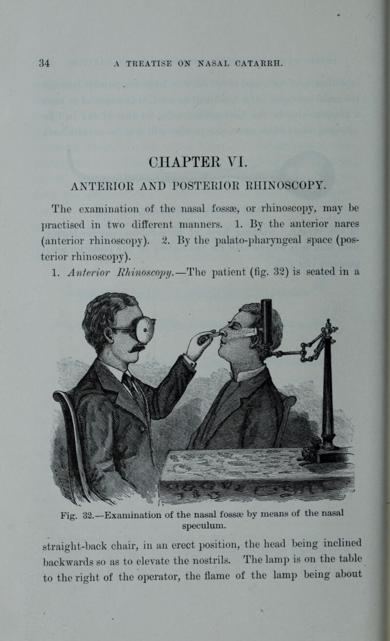 CHAPTER VI. ANTERIOR AND POSTERIOR RHINOSCOPY. The examination of the nasal fossae, or rhinoscopy, may be practised in two different manners. 1. By the anterior nares (anterior rhinoscopy). 2. By the palato-pharyngeal space (pos- terior rhinoscopy). 1. Anterior Rhinoscopy.—The patient (fig. 32) is seated in a Fig. 32.—Examination of the nasal fossae by means of the nasal speculum. straight-back chair, in an erect position, the head being inclined backwards so as to elevate the nostrils. The lamp is on the table to the right of the operator, the flame of the lamp being about