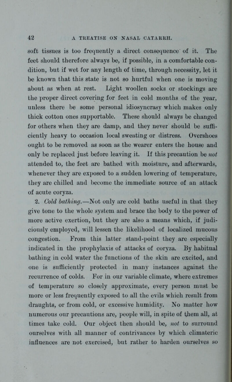 soft tissues is too frequently a direct consequence' of it. The feet should therefore always be, if possible, in a comfortable con- dition, but if wet for any length of time, through necessity, let it be known that this state is not so hurtful when one is moving about as when at rest. Light woollen socks or stockings are the proper direct covering for feet in cold months of the year, unless there be some personal idiosyncrasy which makes only thick cotton ones supportable. These should always be changed for others when they are damp, and they never should be suffi- ciently heavy to occasion local sweating or distress. Overshoes ought to be removed as soon as the wearer enters the house and only be replaced just before leaving it. If this precaution be not attended to, the feet are bathed with moisture, and afterwards, whenever they are exposed to a sudden lowering of temperature, they are chilled and become the immediate source of an attack of acute coryza. 2. Gold lathing.—Not only are cold baths useful in that they give tone to the whole system and brace the body to the power of more active exertion, but they are also a means which, if judi- ciously employed, will lessen the likelihood of localized mucous congestion. From this latter stand-point they are especially indicated in the prophylaxis of attacks of coryza. By habitual bathing in cold water the functions of the skin are excited, and one is sufficiently protected in many instances against the recurrence of colds. For in our variable climate, where extremes of temperature so closely approximate, every person must be more or less frequently exposed to all the evils which result from draughts, or from cold, or excessive humidity. No matter how numerous our precautions are, people will, in spite of them all, at times take cold. Our object then should be, not to surround ourselves with all manner of contrivances by which climateric influences are not exercised, but rather to harden ourselves so