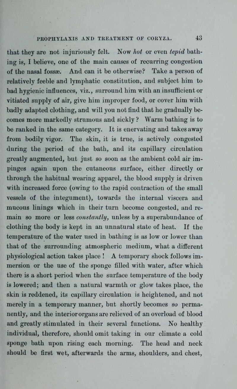 that they are not injuriously felt. Now hot or even tepid bath- ing is, I believe, one of the main causes of recurring congestion of the nasal fossae. And can it be otherwise ? Take a person of relatively feeble and lymphatic constitution, and subject him to bad hygienic influences, viz., surround him with an insufficient or vitiated supply of air, give him improper food, or cover him with badly adapted clothing, and will you not find that he gradually be- comes more markedly strumous and sickly ? Warm bathing is to be ranked in the same category. It is enervating and takes away from bodily vigor. The skin, it is true, is actively congested during the period of the bath, and its capillary circulation greatly augmented, but just so soon as the ambient cold air im- pinges again upon the cutaneous surface, either directly or through the habitual wearing apparel, the blood supply is driven with increased force (owing to the rapid contraction of the small vessels of the integument), towards the internal viscera and mucous linings which in their turn become congested, and re- main so more or less constantly, unless by a superabundance of clothing the body is kept in an unnatural state of heat. If the temperature of the water used in bathing is as low or lower than that of the surrounding atmospheric medium, what a different physiological action takes place ! A temporary shock follows im- mersion or the use of the sponge filled with water, after which there is a short period when the surface temperature of the body is lowered; and then a natural warmth or glow takes place, the skin is reddened, its capillary circulation is heightened, and not merely in a temporary manner, but shortly becomes so perma- nently, and the interior organs are relieved of an overload of blood and greatly stimulated in their several functions. No healthy individual, therefore, should omit taking in our climate a cold sponge bath upon rising each morning. The head and neck should be first wet, afterwards the arms, shoulders, and chest,